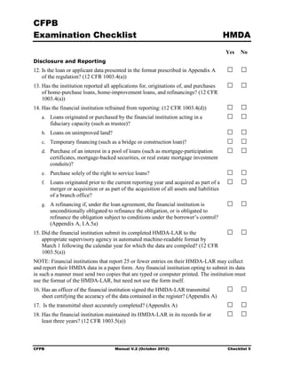 CFPB
Examination Checklist                                                                       HMDA
                                                                                            Yes   No
Disclosure and Reporting
12. Is the loan or applicant data presented in the format prescribed in Appendix A
    of the regulation? (12 CFR 1003.4(a))
13. Has the institution reported all applications for, originations of, and purchases
    of home-purchase loans, home-improvement loans, and refinancings? (12 CFR
    1003.4(a))
14. Has the financial institution refrained from reporting: (12 CFR 1003.4(d))
   a. Loans originated or purchased by the financial institution acting in a
        fiduciary capacity (such as trustee)?
   b. Loans on unimproved land?
   c. Temporary financing (such as a bridge or construction loan)?
   d. Purchase of an interest in a pool of loans (such as mortgage-participation
        certificates, mortgage-backed securities, or real estate mortgage investment
        conduits)?
   e. Purchase solely of the right to service loans?
   f.   Loans originated prior to the current reporting year and acquired as part of a
        merger or acquisition or as part of the acquisition of all assets and liabilities
        of a branch office?
   g. A refinancing if, under the loan agreement, the financial institution is
        unconditionally obligated to refinance the obligation, or is obligated to
        refinance the obligation subject to conditions under the borrower’s control?
        (Appendix A, I.A.5a)
15. Did the financial institution submit its completed HMDA-LAR to the
    appropriate supervisory agency in automated machine-readable format by
    March 1 following the calendar year for which the data are compiled? (12 CFR
    1003.5(a))
NOTE: Financial institutions that report 25 or fewer entries on their HMDA-LAR may collect
and report their HMDA data in a paper form. Any financial institution opting to submit its data
in such a manner must send two copies that are typed or computer printed. The institution must
use the format of the HMDA-LAR, but need not use the form itself.
16. Has an officer of the financial institution signed the HMDA-LAR transmittal
    sheet certifying the accuracy of the data contained in the register? (Appendix A)
17. Is the transmittal sheet accurately completed? (Appendix A)
18. Has the financial institution maintained its HMDA-LAR in its records for at
    least three years? (12 CFR 1003.5(a))



CFPB                                  Manual V.2 (October 2012)                             Checklist 5
 