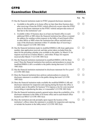 CFPB
Examination Checklist                                                                     HMDA
                                                                                          Yes   No
19. Has the financial institution made its FFIEC prepared disclosure statement:
   a. Available to the public at its home office no later than three business days
       after receiving it from the FFIEC (which effectively occurs when the FFIEC
       posts its disclosure statement on the FFIEC website and provides notice of
       that fact to the institution)? and
   b. Available within 10 business days in at least one branch office in each
       additional MSA or MD where the financial institution has offices or posted
       the address for sending written requests in the lobby of each branch office
       in other MSAs or MDs where the institution has offices and delivered a
       copy of the disclosure statement within 15 calendar days of receiving a
       written request? (12 CFR 1003.5(b))
20. Has the financial institution made its modified HMDA-LAR (loan application
    number, date application received, and date action taken excluded from the
    data) for the preceding calendar year available to the public, by March 31 for
    requests received on or before March 1, and within 30 days for requests
    received after March 1? (12 CFR 1003.5(c))
21. Has the financial institution maintained its modified HMDA-LAR for three
    years? Does the financial institution have policies and procedures to ensure its
    modified HMDA-LAR is available to the public during that term? (12 CFR
    1003.5(d))
22. Has the financial institution maintained its disclosure statement for five years?
    (12 CFR 1003.5(d))
23. Does the financial institution have policies and procedures to ensure its
    disclosure statement is available to the public during that term? (12 CFR
    1003.5(d))
24. Does the financial institution make available the modified HMDA-LAR and
    disclosure statement for inspection and copying during the hours the office is
    normally open to the public for business? If it imposes a fee for costs incurred
    in providing or reproducing the data, is it reasonable? (12 CFR 1003.5(d))
25. Has the financial institution posted a general notice about the availability of its
    disclosure statement in the lobby of its home office and in each branch office
    located in an MSA? (12 CFR 1003.5(e))
26. Does the institution provide promptly upon request the location of the
    institution’s offices where the statement is available for inspection and copying,
    or include the location in the lobby notice? (12 CFR 1003.5(e))




CFPB                                  Manual V.2 (October 2012)                           Checklist 6
 