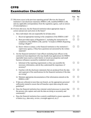CFPB
Examination Checklist                                                                     HMDA
                                                                                          Yes   No
27. Did errors occur in the previous reporting period? (Review the financial
    institution’s last disclosure statement, HMDA-LAR, modified HMDA-LAR,
    and any applicable correspondence from the regulatory agency, such as notices
    of noncompliance.)
28. If errors did occur, has the financial institution taken appropriate steps to
    correct and prevent such errors in the future?
   a. Have individuals who are responsible for all data-entry:
       i. Received appropriate training in the completion of the HMDA-LAR?
       ii. Been provided copies of Regulation C, including the instructions for
           completion of the HMDA-LAR, and the “A Guide to HMDA Reporting:
           Getting it Right!?”
       iii. Know whom to contact, at the financial institution or the institution’s
            supervisory agency, if they have questions not answered by the written
            materials?
   b. Are the financial institution’s loan officers including loan officers in the
       commercial loan department who may handle loan applications for HMDA
       reportable loans (such as multi-family or mixed-use properties and small
       business refinances secured by residential real estate):
       i. Informed of the reporting requirements so they can assemble the
          necessary information, and do they understand the importance of
          accuracy?
       ii. Familiar with the disclosure statements that are produced from the data
           and cognizant of the ramifications for the financial institution if the data
           are wrong?
       iii. Maintain appropriate documentation of the information entered on the
            HMDA-LAR?
   c. If data are collected at more than one branch, are the appropriate personnel
       sufficiently trained to ensure that all branches report data using the same
       guidelines?
   d. Does the financial institution have internal control processes to ensure that
       the persons who capture and code the data are doing so accurately and
       consistently?
   e. Does the financial institution have controls established to ensure separation
       of duties (e.g., data entry, review, oversight approval, etc.)?




CFPB                                  Manual V.2 (October 2012)                           Checklist 7
 