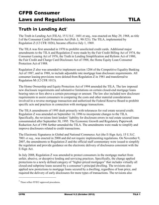 CFPB Consumer
Laws and Regulations                                                                         TILA

Truth in Lending Act 1
The Truth in Lending Act (TILA), 15 U.S.C. 1601 et seq., was enacted on May 29, 1968, as title
I of the Consumer Credit Protection Act (Pub. L. 90-321). The TILA, implemented by
Regulation Z (12 CFR 1026), became effective July 1, 1969.
The TILA was first amended in 1970 to prohibit unsolicited credit cards. Additional major
amendments to the TILA and Regulation Z were made by the Fair Credit Billing Act of 1974, the
Consumer Leasing Act of 1976, the Truth in Lending Simplification and Reform Act of 1980,
the Fair Credit and Charge Card Disclosure Act of 1988, the Home Equity Loan Consumer
Protection Act of 1988.
Regulation Z also was amended to implement section 1204 of the Competitive Equality Banking
Act of 1987, and in 1988, to include adjustable rate mortgage loan disclosure requirements. All
consumer leasing provisions were deleted from Regulation Z in 1981 and transferred to
Regulation M (12 CFR 1013).
The Home Ownership and Equity Protection Act of 1994 amended the TILA. The law imposed
new disclosure requirements and substantive limitations on certain closed-end mortgage loans
bearing rates or fees above a certain percentage or amount. The law also included new disclosure
requirements to assist consumers in comparing the costs and other material considerations
involved in a reverse mortgage transaction and authorized the Federal Reserve Board to prohibit
specific acts and practices in connection with mortgage transactions.
The TILA amendments of 1995 dealt primarily with tolerances for real estate secured credit.
Regulation Z was amended on September 14, 1996 to incorporate changes to the TILA.
Specifically, the revisions limit lenders’ liability for disclosure errors in real estate secured loans
consummated after September 30, 1995. The Economic Growth and Regulatory Paperwork
Reduction Act of 1996 further amended the TILA. The amendments were made to simplify and
improve disclosures related to credit transactions.
The Electronic Signatures in Global and National Commerce Act (the E-Sign Act), 15 U.S.C.
7001 et seq., was enacted in 2000 and did not require implementing regulations. On November 9,
2007, the amendments to Regulation Z and the official staff commentary were issued to simplify
the regulation and provide guidance on the electronic delivery of disclosures consistent with the
E-Sign Act.
In July 2008, Regulation Z was amended to protect consumers in the mortgage market from
unfair, abusive, or deceptive lending and servicing practices. Specifically, the change applied
protections to a newly defined category of “higher-priced mortgages” that includes virtually all
closed-end subprime loans secured by a consumer’s principal dwelling. The revisions also
applied new protections to mortgage loans secured by a dwelling, regardless of loan price, and
required the delivery of early disclosures for more types of transactions. The revisions also

1
    These reflect FFIEC-approved procedures.




CFPB                                           Manual V.2 (October 2012)                         TILA 1
 
