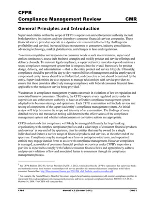 CFPB
Compliance Management Review                                                                                     CMR

General Principles and Introduction
Supervised entities within the scope of CFPB’s supervision and enforcement authority include
both depository institutions and non-depository consumer financial services companies. These
financial service providers operate in a dynamic environment influenced by challenges to
profitability and survival, increased focus on outcomes to consumers, industry consolidation,
advancing technology, market globalization, and changes in laws and regulations.
To remain competitive and responsive to consumer needs in such an environment, supervised
entities continuously assess their business strategies and modify product and service offerings and
delivery channels. To maintain legal compliance, a supervised entity must develop and maintain a
sound compliance management system that is integrated into the overall framework for product
design, delivery, and administration — that is, the entire product and service lifecycle. Ultimately,
compliance should be part of the day-to-day responsibilities of management and the employees of
a supervised entity; issues should be self-identified; and corrective action should be initiated by the
entity. Supervised entities are also expected to manage relationships with service providers to
ensure that these providers effectively manage compliance with Federal consumer financial laws
applicable to the product or service being provided. 1
Weaknesses in compliance management systems can result in violations of law or regulation and
associated harm to consumers. Therefore, the CFPB expects every regulated entity under its
supervision and enforcement authority to have an effective compliance management system
adapted to its business strategy and operations. Each CFPB examination will include review and
testing of components of the supervised entity’s compliance management system. An initial
review will help determine the scope and intensity of an examination. The findings of more
detailed reviews and transaction testing will determine the effectiveness of the compliance
management system and whether enhancements or corrective actions are appropriate.
CFPB understands that compliance will likely be managed differently by large banking
organizations with complex compliance profiles and a wide range of consumer financial products
and services 2 at one end of the spectrum, than by entities that may be owned by a single
individual and feature a narrow range of financial products and services, at the other end of the
spectrum. Compliance may be managed on a firm- or enterprise-wide basis, and supervised
entities may engage outside firms to assist with compliance management. However compliance
is managed, a provider of consumer financial products or services under CFPB’s supervisory
purview is expected to comply with Federal consumer financial laws and appropriately address
and prevent violations of law and associated harms to consumers through its compliance
management process.


1
  See CFPB Bulletin 2012-03, Service Providers (April 13, 2012), which describes the CFPB’s expectation that supervised banks
and nonbanks oversee their business relationships with service providers in a manner that ensures compliance with Federal
consumer financial law. http://files.consumerfinance.gov/f/201204 cfpb bulletin service-providers.pdf
2
  For example, the Federal Reserve Board of Governors expects large banking organizations with complex compliance profiles to
implement firm-wide compliance risk management programs and have a corporate compliance function. SR 08-8 / CA 08-11,
October 16, 2008. The CFPB will expect no less.


CFPB                                           Manual V.2 (October 2012)                                              CMR 1
 