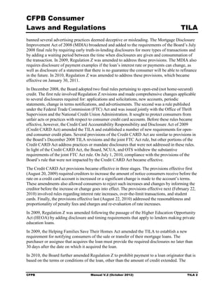 CFPB Consumer
Laws and Regulations                                                                      TILA
banned several advertising practices deemed deceptive or misleading. The Mortgage Disclosure
Improvement Act of 2008 (MDIA) broadened and added to the requirements of the Board’s July
2008 final rule by requiring early truth-in-lending disclosures for more types of transactions and
by adding a waiting period between the time when disclosures are given and consummation of
the transaction. In 2009, Regulation Z was amended to address those provisions. The MDIA also
requires disclosure of payment examples if the loan’s interest rate or payments can change, as
well as disclosure of a statement that there is no guarantee the consumer will be able to refinance
in the future. In 2010, Regulation Z was amended to address these provisions, which became
effective on January 30, 2011.
In December 2008, the Board adopted two final rules pertaining to open-end (not home-secured)
credit. The first rule involved Regulation Z revisions and made comprehensive changes applicable
to several disclosures required for: applications and solicitations, new accounts, periodic
statements, change in terms notifications, and advertisements. The second was a rule published
under the Federal Trade Commission (FTC) Act and was issued jointly with the Office of Thrift
Supervision and the National Credit Union Administration. It sought to protect consumers from
unfair acts or practices with respect to consumer credit card accounts. Before these rules became
effective, however, the Credit Card Accountability Responsibility and Disclosure Act of 2009
(Credit CARD Act) amended the TILA and established a number of new requirements for open-
end consumer credit plans. Several provisions of the Credit CARD Act are similar to provisions in
the Board’s December 2008 TILA revisions and the joint FTC Act rule, but other portions of the
Credit CARD Act address practices or mandate disclosures that were not addressed in these rules.
In light of the Credit CARD Act, the Board, NCUA, and OTS withdrew the substantive
requirements of the joint FTC Act rule. On July 1, 2010, compliance with the provisions of the
Board’s rule that were not impacted by the Credit CARD Act became effective.
The Credit CARD Act provisions became effective in three stages. The provisions effective first
(August 20, 2009) required creditors to increase the amount of notice consumers receive before the
rate on a credit card account is increased or a significant change is made to the account’s terms.
These amendments also allowed consumers to reject such increases and changes by informing the
creditor before the increase or change goes into effect. The provisions effective next (February 22,
2010) involved rules regarding interest rate increases, over-the-limit transactions, and student
cards. Finally, the provisions effective last (August 22, 2010) addressed the reasonableness and
proportionality of penalty fees and charges and re-evaluation of rate increases.
In 2009, Regulation Z was amended following the passage of the Higher Education Opportunity
Act (HEOA) by adding disclosure and timing requirements that apply to lenders making private
education loans.
In 2009, the Helping Families Save Their Homes Act amended the TILA to establish a new
requirement for notifying consumers of the sale or transfer of their mortgage loans. The
purchaser or assignee that acquires the loan must provide the required disclosures no later than
30 days after the date on which it acquired the loan.
In 2010, the Board further amended Regulation Z to prohibit payment to a loan originator that is
based on the terms or conditions of the loan, other than the amount of credit extended. The


CFPB                                 Manual V.2 (October 2012)                                TILA 2
 