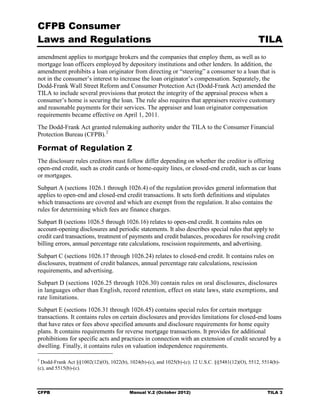 CFPB Consumer
Laws and Regulations                                                                                TILA
amendment applies to mortgage brokers and the companies that employ them, as well as to
mortgage loan officers employed by depository institutions and other lenders. In addition, the
amendment prohibits a loan originator from directing or “steering” a consumer to a loan that is
not in the consumer’s interest to increase the loan originator’s compensation. Separately, the
Dodd-Frank Wall Street Reform and Consumer Protection Act (Dodd-Frank Act) amended the
TILA to include several provisions that protect the integrity of the appraisal process when a
consumer’s home is securing the loan. The rule also requires that appraisers receive customary
and reasonable payments for their services. The appraiser and loan originator compensation
requirements became effective on April 1, 2011.
The Dodd-Frank Act granted rulemaking authority under the TILA to the Consumer Financial
Protection Bureau (CFPB). 2

Format of Regulation Z
The disclosure rules creditors must follow differ depending on whether the creditor is offering
open-end credit, such as credit cards or home-equity lines, or closed-end credit, such as car loans
or mortgages.
Subpart A (sections 1026.1 through 1026.4) of the regulation provides general information that
applies to open-end and closed-end credit transactions. It sets forth definitions and stipulates
which transactions are covered and which are exempt from the regulation. It also contains the
rules for determining which fees are finance charges.
Subpart B (sections 1026.5 through 1026.16) relates to open-end credit. It contains rules on
account-opening disclosures and periodic statements. It also describes special rules that apply to
credit card transactions, treatment of payments and credit balances, procedures for resolving credit
billing errors, annual percentage rate calculations, rescission requirements, and advertising.
Subpart C (sections 1026.17 through 1026.24) relates to closed-end credit. It contains rules on
disclosures, treatment of credit balances, annual percentage rate calculations, rescission
requirements, and advertising.
Subpart D (sections 1026.25 through 1026.30) contain rules on oral disclosures, disclosures
in languages other than English, record retention, effect on state laws, state exemptions, and
rate limitations.
Subpart E (sections 1026.31 through 1026.45) contains special rules for certain mortgage
transactions. It contains rules on certain disclosures and provides limitations for closed-end loans
that have rates or fees above specified amounts and disclosure requirements for home equity
plans. It contains requirements for reverse mortgage transactions. It provides for additional
prohibitions for specific acts and practices in connection with an extension of credit secured by a
dwelling. Finally, it contains rules on valuation independence requirements.

2
  Dodd-Frank Act §§1002(12)(O), 1022(b), 1024(b)-(c), and 1025(b)-(c); 12 U.S.C. §§5481(12)(O), 5512, 5514(b)­
(c), and 5515(b)-(c).



CFPB                                      Manual V.2 (October 2012)                                      TILA 3
 