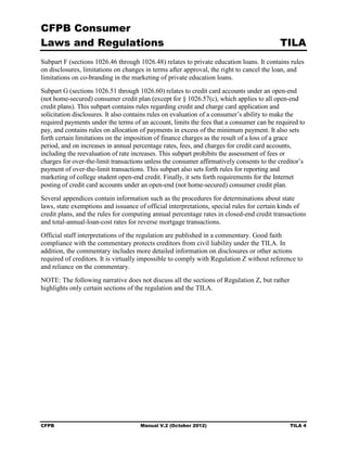 CFPB Consumer
Laws and Regulations                                                                      TILA
Subpart F (sections 1026.46 through 1026.48) relates to private education loans. It contains rules
on disclosures, limitations on changes in terms after approval, the right to cancel the loan, and
limitations on co-branding in the marketing of private education loans.
Subpart G (sections 1026.51 through 1026.60) relates to credit card accounts under an open-end
(not home-secured) consumer credit plan (except for § 1026.57(c), which applies to all open-end
credit plans). This subpart contains rules regarding credit and charge card application and
solicitation disclosures. It also contains rules on evaluation of a consumer’s ability to make the
required payments under the terms of an account, limits the fees that a consumer can be required to
pay, and contains rules on allocation of payments in excess of the minimum payment. It also sets
forth certain limitations on the imposition of finance charges as the result of a loss of a grace
period, and on increases in annual percentage rates, fees, and charges for credit card accounts,
including the reevaluation of rate increases. This subpart prohibits the assessment of fees or
charges for over-the-limit transactions unless the consumer affirmatively consents to the creditor’s
payment of over-the-limit transactions. This subpart also sets forth rules for reporting and
marketing of college student open-end credit. Finally, it sets forth requirements for the Internet
posting of credit card accounts under an open-end (not home-secured) consumer credit plan.
Several appendices contain information such as the procedures for determinations about state
laws, state exemptions and issuance of official interpretations, special rules for certain kinds of
credit plans, and the rules for computing annual percentage rates in closed-end credit transactions
and total-annual-loan-cost rates for reverse mortgage transactions.
Official staff interpretations of the regulation are published in a commentary. Good faith
compliance with the commentary protects creditors from civil liability under the TILA. In
addition, the commentary includes more detailed information on disclosures or other actions
required of creditors. It is virtually impossible to comply with Regulation Z without reference to
and reliance on the commentary.
NOTE: The following narrative does not discuss all the sections of Regulation Z, but rather
highlights only certain sections of the regulation and the TILA.




CFPB                                 Manual V.2 (October 2012)                                TILA 4
 