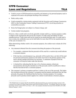 CFPB Consumer
Laws and Regulations                                                                                  TILA
•	 Credit in excess of $50 thousand not secured by real property or by personal property used or
   expected to be used as the principal dwelling of the consumer; 3

•	 Public utility credit;

•	 Credit extended by a broker-dealer registered with the Securities and Exchange Commission
   (SEC) or the Commodity Futures Trading Commission (CFTC), involving securities or
   commodities accounts;

•	 Home fuel budget plans not subject to a finance charge; and

•	 Certain student loan programs.
However, when a credit card is involved, generally exempt credit (e.g., business purpose credit)
is subject to the requirements that govern the issuance of credit cards and liability for their
unauthorized use. Credit cards must not be issued on an unsolicited basis and, if a credit card is
lost or stolen, the cardholder must not be held liable for more than $50 for the unauthorized use
of the card. (Comment 3-1)
When determining whether credit is for consumer purposes, the creditor must evaluate all of the
following:

•	 Any statement obtained from the consumer describing the purpose of the proceeds.
    o	 For example, a statement that the proceeds will be used for a vacation trip would indicate
       a consumer purpose.
    o	 If the loan has a mixed-purpose (e.g., proceeds will be used to buy a car that will be used
       for personal and business purposes), the lender must look to the primary purpose of the
       loan to decide whether disclosures are necessary. A statement of purpose from the
       consumer will help the lender make that decision.
    o	 A checked box indicating that the loan is for a business purpose, absent any
       documentation showing the intended use of the proceeds could be insufficient evidence
       that the loan did not have a consumer purpose.

•	 The consumer’s primary occupation and how it relates to the use of the proceeds. The higher
   the correlation between the consumer’s occupation and the property purchased from the loan
   proceeds, the greater the likelihood that the loan has a business purpose. For example,
   proceeds used to purchase dental supplies for a dentist would indicate a business purpose.



3
 The Dodd-Frank Act requires that this threshold be adjusted annually by any annual percentage increase in the
Consumer Price Index for Urban Wage Earners and Clerical Workers (CPI-W). Accordingly, based on the annual
percentage increase in the CPI-W as of June 1, 2011, the exemption threshold increased from $50,000 to $51,800,
effective January 1, 2012.



CFPB	                                     Manual V.2 (October 2012)                                       TILA 6
 