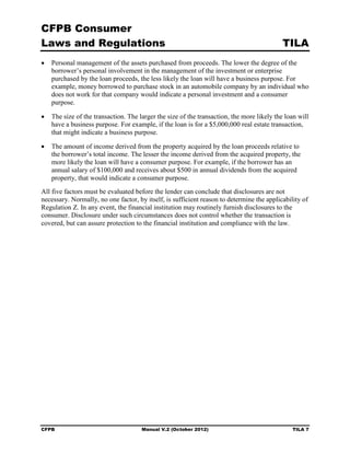 CFPB Consumer
Laws and Regulations                                                                       TILA
•	 Personal management of the assets purchased from proceeds. The lower the degree of the
   borrower’s personal involvement in the management of the investment or enterprise
   purchased by the loan proceeds, the less likely the loan will have a business purpose. For
   example, money borrowed to purchase stock in an automobile company by an individual who
   does not work for that company would indicate a personal investment and a consumer
   purpose.

•	 The size of the transaction. The larger the size of the transaction, the more likely the loan will
   have a business purpose. For example, if the loan is for a $5,000,000 real estate transaction,
   that might indicate a business purpose.

•	 The amount of income derived from the property acquired by the loan proceeds relative to
   the borrower’s total income. The lesser the income derived from the acquired property, the
   more likely the loan will have a consumer purpose. For example, if the borrower has an
   annual salary of $100,000 and receives about $500 in annual dividends from the acquired
   property, that would indicate a consumer purpose.
All five factors must be evaluated before the lender can conclude that disclosures are not
necessary. Normally, no one factor, by itself, is sufficient reason to determine the applicability of
Regulation Z. In any event, the financial institution may routinely furnish disclosures to the
consumer. Disclosure under such circumstances does not control whether the transaction is
covered, but can assure protection to the financial institution and compliance with the law.




CFPB	                                 Manual V.2 (October 2012)                                TILA 7
 