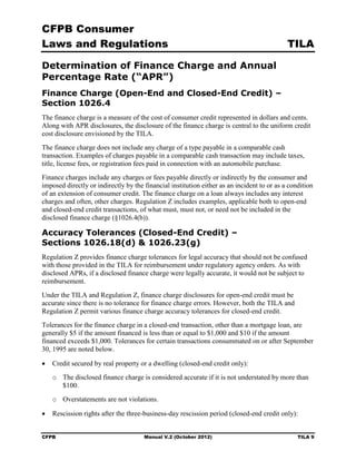 CFPB Consumer
Laws and Regulations                                                                        TILA

Determination of Finance Charge and Annual
Percentage Rate (“APR”)
Finance Charge (Open-End and Closed-End Credit) –
Section 1026.4
The finance charge is a measure of the cost of consumer credit represented in dollars and cents.
Along with APR disclosures, the disclosure of the finance charge is central to the uniform credit
cost disclosure envisioned by the TILA.
The finance charge does not include any charge of a type payable in a comparable cash
transaction. Examples of charges payable in a comparable cash transaction may include taxes,
title, license fees, or registration fees paid in connection with an automobile purchase.
Finance charges include any charges or fees payable directly or indirectly by the consumer and
imposed directly or indirectly by the financial institution either as an incident to or as a condition
of an extension of consumer credit. The finance charge on a loan always includes any interest
charges and often, other charges. Regulation Z includes examples, applicable both to open-end
and closed-end credit transactions, of what must, must not, or need not be included in the
disclosed finance charge (§1026.4(b)).

Accuracy Tolerances (Closed-End Credit) –
Sections 1026.18(d) & 1026.23(g)
Regulation Z provides finance charge tolerances for legal accuracy that should not be confused
with those provided in the TILA for reimbursement under regulatory agency orders. As with
disclosed APRs, if a disclosed finance charge were legally accurate, it would not be subject to
reimbursement.
Under the TILA and Regulation Z, finance charge disclosures for open-end credit must be
accurate since there is no tolerance for finance charge errors. However, both the TILA and
Regulation Z permit various finance charge accuracy tolerances for closed-end credit.
Tolerances for the finance charge in a closed-end transaction, other than a mortgage loan, are
generally $5 if the amount financed is less than or equal to $1,000 and $10 if the amount
financed exceeds $1,000. Tolerances for certain transactions consummated on or after September
30, 1995 are noted below.

•	 Credit secured by real property or a dwelling (closed-end credit only):
   o	 The disclosed finance charge is considered accurate if it is not understated by more than
      $100.
   o	 Overstatements are not violations.

•	 Rescission rights after the three-business-day rescission period (closed-end credit only):


CFPB	                                 Manual V.2 (October 2012)                                 TILA 9
 