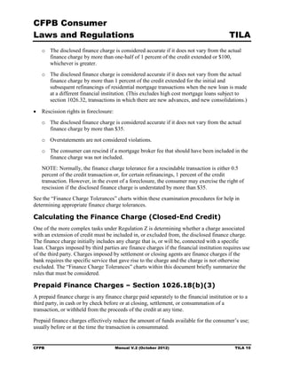 CFPB Consumer
Laws and Regulations                                                                      TILA
   o	 The disclosed finance charge is considered accurate if it does not vary from the actual
      finance charge by more than one-half of 1 percent of the credit extended or $100,
      whichever is greater.
   o	 The disclosed finance charge is considered accurate if it does not vary from the actual
      finance charge by more than 1 percent of the credit extended for the initial and
      subsequent refinancings of residential mortgage transactions when the new loan is made
      at a different financial institution. (This excludes high cost mortgage loans subject to
      section 1026.32, transactions in which there are new advances, and new consolidations.)

•	 Rescission rights in foreclosure:
   o	 The disclosed finance charge is considered accurate if it does not vary from the actual
      finance charge by more than $35.
   o	 Overstatements are not considered violations.
   o	 The consumer can rescind if a mortgage broker fee that should have been included in the
      finance charge was not included.
   NOTE: Normally, the finance charge tolerance for a rescindable transaction is either 0.5
   percent of the credit transaction or, for certain refinancings, 1 percent of the credit
   transaction. However, in the event of a foreclosure, the consumer may exercise the right of
   rescission if the disclosed finance charge is understated by more than $35.
See the “Finance Charge Tolerances” charts within these examination procedures for help in
determining appropriate finance charge tolerances.

Calculating the Finance Charge (Closed-End Credit)
One of the more complex tasks under Regulation Z is determining whether a charge associated
with an extension of credit must be included in, or excluded from, the disclosed finance charge.
The finance charge initially includes any charge that is, or will be, connected with a specific
loan. Charges imposed by third parties are finance charges if the financial institution requires use
of the third party. Charges imposed by settlement or closing agents are finance charges if the
bank requires the specific service that gave rise to the charge and the charge is not otherwise
excluded. The “Finance Charge Tolerances” charts within this document briefly summarize the
rules that must be considered.

Prepaid Finance Charges – Section 1026.18(b)(3)
A prepaid finance charge is any finance charge paid separately to the financial institution or to a
third party, in cash or by check before or at closing, settlement, or consummation of a
transaction, or withheld from the proceeds of the credit at any time.
Prepaid finance charges effectively reduce the amount of funds available for the consumer’s use;
usually before or at the time the transaction is consummated.


CFPB	                                  Manual V.2 (October 2012)                             TILA 10
 