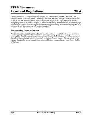 CFPB Consumer
Laws and Regulations                                                                       TILA
Examples of finance charges frequently prepaid by consumers are borrower’s points, loan
origination fees, real estate construction inspection fees, odd days’ interest (interest attributable
to part of the first payment period when that period is longer than a regular payment period),
mortgage guarantee insurance fees paid to the Federal Housing Administration, private mortgage
insurance (PMI) paid to such companies as the Mortgage Guaranty Insurance Company (MGIC),
and, in non-real-estate transactions, credit report fees.
Precomputed Finance Charges

A precomputed finance charge includes, for example, interest added to the note amount that is
computed by the add-on, discount, or simple interest methods. If reflected in the face amount of
the debt instrument as part of the consumer’s obligation, finance charges that are not viewed as
prepaid finance charges are treated as precomputed finance charges that are earned over the life
of the loan.




CFPB                                  Manual V.2 (October 2012)                               TILA 11
 