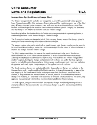 CFPB Consumer
Laws and Regulations                                                                      TILA
Instructions for the Finance Charge Chart

The finance charge initially includes any charge that is, or will be, connected with a specific
loan. Charges imposed by third parties are finance charges if the creditor requires use of the third
party. Charges imposed on the consumer by a settlement agent are finance charges only if the
creditor requires the particular services for which the settlement agent is charging the borrower
and the charge is not otherwise excluded from the finance charge.
Immediately below the finance charge definition, the chart presents five captions applicable to
determining whether a loan related charge is a finance charge.
The first caption is charges always included. This category focuses on specific charges given in
the regulation or commentary as examples of finance charges.
The second caption, charges included unless conditions are met, focuses on charges that must be
included in the finance charge unless the creditor meets specific disclosure or other conditions to
exclude the charges from the finance charge.
The third caption, conditions, focuses on the conditions that need to be met if the charges
identified to the left of the conditions are permitted to be excluded from the finance charge.
Although most charges under the second caption may be included in the finance charge at the
creditor’s option, third-party charges and application fees (listed last under the third caption)
must be excluded from the finance charge if the relevant conditions are met. However, inclusion
of appraisal and credit report charges as part of the application fee is optional.
The fourth caption, charges not included, identifies fees or charges that are not included in the
finance charge under conditions identified by the caption. If the credit transaction is secured by
real property or the loan is a residential mortgage transaction, the charges identified in the
column, if they are bona fide and reasonable in amount, must be excluded from the finance
charge. For example, if a consumer loan is secured by a vacant lot or commercial real estate, any
appraisal fees connected with the loan must not be included in the finance charge.
The fifth caption, charges never included, lists specific charges provided by the regulation as
examples of those that automatically are not finance charges (e.g., fees for unanticipated late
payments).




CFPB                                 Manual V.2 (October 2012)                               TILA 13
 