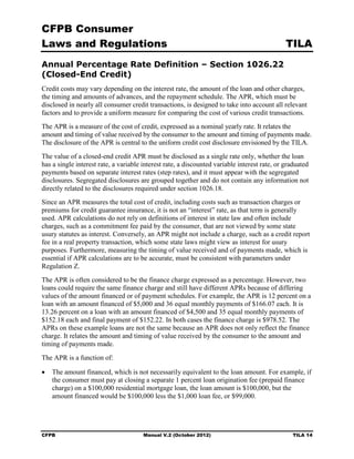 CFPB Consumer
Laws and Regulations                                                                          TILA
Annual Percentage Rate Definition – Section 1026.22
(Closed-End Credit)
Credit costs may vary depending on the interest rate, the amount of the loan and other charges,
the timing and amounts of advances, and the repayment schedule. The APR, which must be
disclosed in nearly all consumer credit transactions, is designed to take into account all relevant
factors and to provide a uniform measure for comparing the cost of various credit transactions.
The APR is a measure of the cost of credit, expressed as a nominal yearly rate. It relates the
amount and timing of value received by the consumer to the amount and timing of payments made.
The disclosure of the APR is central to the uniform credit cost disclosure envisioned by the TILA.
The value of a closed-end credit APR must be disclosed as a single rate only, whether the loan
has a single interest rate, a variable interest rate, a discounted variable interest rate, or graduated
payments based on separate interest rates (step rates), and it must appear with the segregated
disclosures. Segregated disclosures are grouped together and do not contain any information not
directly related to the disclosures required under section 1026.18.
Since an APR measures the total cost of credit, including costs such as transaction charges or
premiums for credit guarantee insurance, it is not an “interest” rate, as that term is generally
used. APR calculations do not rely on definitions of interest in state law and often include
charges, such as a commitment fee paid by the consumer, that are not viewed by some state
usury statutes as interest. Conversely, an APR might not include a charge, such as a credit report
fee in a real property transaction, which some state laws might view as interest for usury
purposes. Furthermore, measuring the timing of value received and of payments made, which is
essential if APR calculations are to be accurate, must be consistent with parameters under
Regulation Z.
The APR is often considered to be the finance charge expressed as a percentage. However, two
loans could require the same finance charge and still have different APRs because of differing
values of the amount financed or of payment schedules. For example, the APR is 12 percent on a
loan with an amount financed of $5,000 and 36 equal monthly payments of $166.07 each. It is
13.26 percent on a loan with an amount financed of $4,500 and 35 equal monthly payments of
$152.18 each and final payment of $152.22. In both cases the finance charge is $978.52. The
APRs on these example loans are not the same because an APR does not only reflect the finance
charge. It relates the amount and timing of value received by the consumer to the amount and
timing of payments made.
The APR is a function of:

•	 The amount financed, which is not necessarily equivalent to the loan amount. For example, if
   the consumer must pay at closing a separate 1 percent loan origination fee (prepaid finance
   charge) on a $100,000 residential mortgage loan, the loan amount is $100,000, but the
   amount financed would be $100,000 less the $1,000 loan fee, or $99,000.




CFPB	                                  Manual V.2 (October 2012)                                TILA 14
 