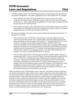 CFPB Consumer
Laws and Regulations                                                                       TILA
•	 The finance charge, which is not necessarily equivalent to the total interest amount (interest is
   not defined by Regulation Z, but rather is defined by state or other federal law). For example:
   ○	 If the consumer must pay a $25 credit report fee for an auto loan, the fee must be
      included in the finance charge. The finance charge in that case is the sum of the interest
      on the loan (i.e., interest generated by the application of a percentage rate against the loan
      amount) plus the $25 credit report fee.
   ○	 If the consumer must pay a $25 credit report fee for a home improvement loan secured by
      real property, the credit report fee must be excluded from the finance charge. The finance
      charge in that case would be only the interest on the loan.

•	 The payment schedule, which does not necessarily include only principal and interest (P + I)
   payments. For example:
   ○	 If the consumer borrows $2,500 for a vacation trip at 14 percent simple interest per
      annum and repays that amount with 25 equal monthly payments beginning one month
      from consummation of the transaction, the monthly P + I payment will be $115.87, if all
      months are considered equal, and the amount financed would be $2,500. If the
      consumer’s payments are increased by $2.00 a month to pay a non-financed $50 loan fee
      during the life of the loan, the amount financed would remain at $2,500 but the payment
      schedule would be increased to $117.87 a month, the finance charge would increase by
      $50, and there would be a corresponding increase in the APR. This would be the case
      whether or not state law defines the $50 loan fee as interest.
   ○	 If the loan above has 55 days to the first payment and the consumer prepays interest at
      consummation ($24.31 to cover the first 25 days), the amount financed would be $2,500 ­
      $24.31, or $2,475.69. Although the amount financed has been reduced to reflect the
      consumer’s reduced use of available funds at consummation, the time interval during
      which the consumer has use of the $2,475.69, 55 days to the first payment, has not
      changed. Since the first payment period exceeds the limitations of the regulation’s minor
      irregularities provisions (see §1026.17(c)(4)), it may not be treated as regular. In
      calculating the APR, the first payment period must not be reduced by 25 days (i.e., the
      first payment period may not be treated as one month).
Financial institutions may, if permitted by state or other law, precompute interest by applying a
rate against a loan balance using a simple interest, add-on, discount or some other method, and
may earn interest using a simple interest accrual system, the Rule of 78’s (if permitted by law) or
some other method. Unless the financial institution’s internal interest earnings and accrual
methods involve a simple interest rate based on a 360-day year that is applied over actual days
(even that is important only for determining the accuracy of the payment schedule), it is not
relevant in calculating an APR, since an APR is not an interest rate (as that term is commonly
used under state or other law). Since the APR normally need not rely on the internal accrual
systems of a bank, it always may be computed after the loan terms have been agreed upon (as
long as it is disclosed before actual consummation of the transaction).



CFPB	                                 Manual V.2 (October 2012)                               TILA 15
 