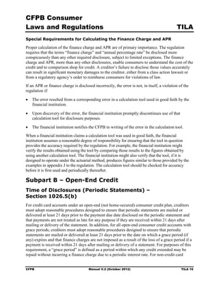 CFPB Consumer
Laws and Regulations                                                                         TILA
Special Requirements for Calculating the Finance Charge and APR

Proper calculation of the finance charge and APR are of primary importance. The regulation
requires that the terms “finance charge” and “annual percentage rate” be disclosed more
conspicuously than any other required disclosure, subject to limited exceptions. The finance
charge and APR, more than any other disclosures, enable consumers to understand the cost of the
credit and to comparison shop for credit. A creditor’s failure to disclose those values accurately
can result in significant monetary damages to the creditor, either from a class action lawsuit or
from a regulatory agency’s order to reimburse consumers for violations of law.
If an APR or finance charge is disclosed incorrectly, the error is not, in itself, a violation of the
regulation if:

•	 The error resulted from a corresponding error in a calculation tool used in good faith by the
   financial institution.

•	 Upon discovery of the error, the financial institution promptly discontinues use of that
   calculation tool for disclosure purposes.

•	 The financial institution notifies the CFPB in writing of the error in the calculation tool.
When a financial institution claims a calculation tool was used in good faith, the financial
institution assumes a reasonable degree of responsibility for ensuring that the tool in question
provides the accuracy required by the regulation. For example, the financial institution might
verify the results obtained using the tool by comparing those results to the figures obtained by
using another calculation tool. The financial institution might also verify that the tool, if it is
designed to operate under the actuarial method, produces figures similar to those provided by the
examples in appendix J to the regulation. The calculation tool should be checked for accuracy
before it is first used and periodically thereafter.

Subpart B – Open-End Credit
Time of Disclosures (Periodic Statements) –
Section 1026.5(b)
For credit card accounts under an open-end (not home-secured) consumer credit plan, creditors
must adopt reasonable procedures designed to ensure that periodic statements are mailed or
delivered at least 21 days prior to the payment due date disclosed on the periodic statement and
that payments are not treated as late for any purpose if they are received within 21 days after
mailing or delivery of the statement. In addition, for all open-end consumer credit accounts with
grace periods, creditors must adopt reasonable procedures designed to ensure that periodic
statements are mailed or delivered at least 21 days prior to the date on which a grace period (if
any) expires and that finance charges are not imposed as a result of the loss of a grace period if a
payment is received within 21 days after mailing or delivery of a statement. For purposes of this
requirement, a “grace period” is defined as a period within which any credit extended may be
repaid without incurring a finance charge due to a periodic interest rate. For non-credit card


CFPB	                                  Manual V.2 (October 2012)                                TILA 16
 
