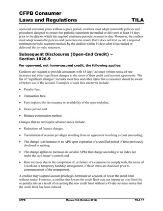 CFPB Consumer
Laws and Regulations                                                                     TILA
open-end consumer plans without a grace period, creditors must adopt reasonable policies and
procedures designed to ensure that periodic statements are mailed or delivered at least 14 days
prior to the date on which the required minimum periodic payment is due. Moreover, the creditor
must adopt reasonable policies and procedures to ensure that it does not treat as late a required
minimum periodic payment received by the creditor within 14 days after it has mailed or
delivered the periodic statement.

Subsequent Disclosures (Open-End Credit) –
Section 1026.9
For open-end, not home-secured credit, the following applies:

Creditors are required to provide consumers with 45 days’ advance written notice of rate
increases and other significant changes to the terms of their credit card account agreements. The
list of “significant changes” includes most fees and other terms that a consumer should be aware
of before use of the account. Examples of such fees and terms include:

•	 Penalty fees;

•	 Transaction fees;

•	 Fees imposed for the issuance or availability of the open-end plan;

•	 Grace period; and

•   Balance computation method. 

Changes that do not require advance notice include:


•	 Reductions of finance charges;


•	 Termination of account privileges resulting from an agreement involving a court proceeding;


•	 The change is an increase in an APR upon expiration of a specified period of time previously
   disclosed in writing;

•	 The change applies to increases in variable APRs that change according to an index not
   under the card issuer’s control; and

•	 Rate increases due to the completion of, or failure of a consumer to comply with, the terms of
   a workout or temporary hardship arrangement, if those terms are disclosed prior to
   commencement of the arrangement.
A creditor may suspend account privileges, terminate an account, or lower the credit limit
without notice. However, a creditor that lowers the credit limit may not impose an over limit fee
or penalty rate as a result of exceeding the new credit limit without a 45-day advance notice that
the credit limit has been reduced.



CFPB	                                Manual V.2 (October 2012)                              TILA 17
 