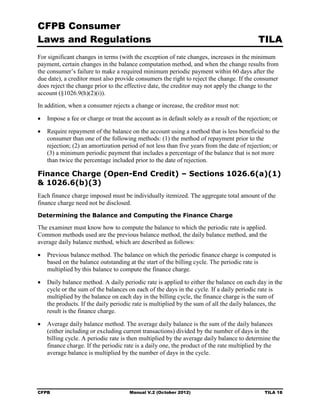 CFPB Consumer
Laws and Regulations                                                                        TILA
For significant changes in terms (with the exception of rate changes, increases in the minimum
payment, certain changes in the balance computation method, and when the change results from
the consumer’s failure to make a required minimum periodic payment within 60 days after the
due date), a creditor must also provide consumers the right to reject the change. If the consumer
does reject the change prior to the effective date, the creditor may not apply the change to the
account (§1026.9(h)(2)(i)).
In addition, when a consumer rejects a change or increase, the creditor must not:

•	 Impose a fee or charge or treat the account as in default solely as a result of the rejection; or

•	 Require repayment of the balance on the account using a method that is less beneficial to the
   consumer than one of the following methods: (1) the method of repayment prior to the
   rejection; (2) an amortization period of not less than five years from the date of rejection; or
   (3) a minimum periodic payment that includes a percentage of the balance that is not more
   than twice the percentage included prior to the date of rejection.

Finance Charge (Open-End Credit) – Sections 1026.6(a)(1)
& 1026.6(b)(3)
Each finance charge imposed must be individually itemized. The aggregate total amount of the
finance charge need not be disclosed.
Determining the Balance and Computing the Finance Charge

The examiner must know how to compute the balance to which the periodic rate is applied.
Common methods used are the previous balance method, the daily balance method, and the
average daily balance method, which are described as follows:

•	 Previous balance method. The balance on which the periodic finance charge is computed is
   based on the balance outstanding at the start of the billing cycle. The periodic rate is
   multiplied by this balance to compute the finance charge.

•	 Daily balance method. A daily periodic rate is applied to either the balance on each day in the
   cycle or the sum of the balances on each of the days in the cycle. If a daily periodic rate is
   multiplied by the balance on each day in the billing cycle, the finance charge is the sum of
   the products. If the daily periodic rate is multiplied by the sum of all the daily balances, the
   result is the finance charge.

•	 Average daily balance method. The average daily balance is the sum of the daily balances
   (either including or excluding current transactions) divided by the number of days in the
   billing cycle. A periodic rate is then multiplied by the average daily balance to determine the
   finance charge. If the periodic rate is a daily one, the product of the rate multiplied by the
   average balance is multiplied by the number of days in the cycle.




CFPB	                                 Manual V.2 (October 2012)                               TILA 18
 