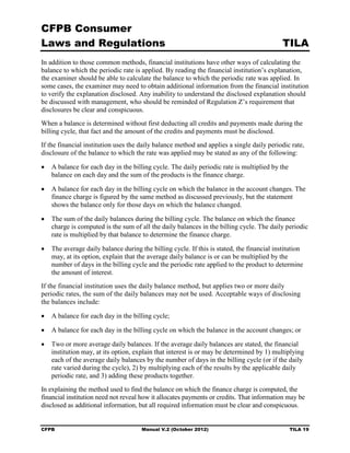 CFPB Consumer
Laws and Regulations                                                                       TILA
In addition to those common methods, financial institutions have other ways of calculating the
balance to which the periodic rate is applied. By reading the financial institution’s explanation,
the examiner should be able to calculate the balance to which the periodic rate was applied. In
some cases, the examiner may need to obtain additional information from the financial institution
to verify the explanation disclosed. Any inability to understand the disclosed explanation should
be discussed with management, who should be reminded of Regulation Z’s requirement that
disclosures be clear and conspicuous.
When a balance is determined without first deducting all credits and payments made during the
billing cycle, that fact and the amount of the credits and payments must be disclosed.
If the financial institution uses the daily balance method and applies a single daily periodic rate,
disclosure of the balance to which the rate was applied may be stated as any of the following:

•	 A balance for each day in the billing cycle. The daily periodic rate is multiplied by the
   balance on each day and the sum of the products is the finance charge.

•	 A balance for each day in the billing cycle on which the balance in the account changes. The
   finance charge is figured by the same method as discussed previously, but the statement
   shows the balance only for those days on which the balance changed.

•	 The sum of the daily balances during the billing cycle. The balance on which the finance
   charge is computed is the sum of all the daily balances in the billing cycle. The daily periodic
   rate is multiplied by that balance to determine the finance charge.

•	 The average daily balance during the billing cycle. If this is stated, the financial institution
   may, at its option, explain that the average daily balance is or can be multiplied by the
   number of days in the billing cycle and the periodic rate applied to the product to determine
   the amount of interest.
If the financial institution uses the daily balance method, but applies two or more daily
periodic rates, the sum of the daily balances may not be used. Acceptable ways of disclosing
the balances include:

•	 A balance for each day in the billing cycle;

•	 A balance for each day in the billing cycle on which the balance in the account changes; or

•	 Two or more average daily balances. If the average daily balances are stated, the financial
   institution may, at its option, explain that interest is or may be determined by 1) multiplying
   each of the average daily balances by the number of days in the billing cycle (or if the daily
   rate varied during the cycle), 2) by multiplying each of the results by the applicable daily
   periodic rate, and 3) adding these products together.
In explaining the method used to find the balance on which the finance charge is computed, the
financial institution need not reveal how it allocates payments or credits. That information may be
disclosed as additional information, but all required information must be clear and conspicuous.


CFPB	                                 Manual V.2 (October 2012)                                TILA 19
 
