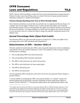 CFPB Consumer
Laws and Regulations                                                                                      TILA
NOTE: Section 1026.54 prohibits a credit card issuer from calculating finance charges based on
balances for days in previous billing cycles as a result of the loss of a grace period (a practice
sometimes referred to as “double-cycle billing”).
Finance Charge Resulting from Two or More Periodic Rates

Some financial institutions use more than one periodic rate in computing the finance charge. For
example, one rate may apply to balances up to a certain amount and another rate to balances
more than that amount. If two or more periodic rates apply, the financial institution must disclose
all rates and conditions. The range of balances to which each rate applies also must be disclosed.
It is not necessary, however, to break the finance charge into separate components based on the
different rates.

Annual Percentage Rate (Open-End Credit)
The disclosed APR on an open-end credit account is accurate if it is within one-eighth of one
percentage point of the APR calculated under Regulation Z.

Determination of APR – Section 1026.14
The basic method for determining the APR in open-end credit transactions involves multiplying
each periodic rate by the number of periods in a year. This method is used in all types of open-
end disclosures, including:

•   The corresponding APR in the initial disclosures;

•   The corresponding APR on periodic statements;

•   The APR in early disclosures for credit card accounts;

•   The APR in early disclosures for home-equity plans;

•   The APR in advertising; and

•   The APR in oral disclosures.
The corresponding APR is prospective and it does not involve any particular finance charge or
periodic balance.
A second method of calculating the APR is the quotient method. At a creditor’s option, the
quotient method may be disclosed on periodic statements for home-equity plans subject to
section 1026.40 (“HELOCs”). 4 The quotient method reflects the annualized equivalent of the

4
  If a creditor does not disclose the effective (or quotient method) APR on a HELOC periodic statement, it must
instead disclose the charges (fees and interest) imposed as provided in section 1026.7(a). However, an annual
percentage rate that differs from the rate that would otherwise apply and is offered only for a promotional period
need not be disclosed except in periods in which the offered rate is actually applied under section 1026.7(a)(4).



CFPB                                        Manual V.2 (October 2012)                                        TILA 20
 