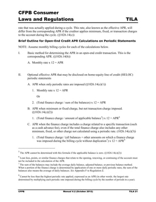 CFPB Consumer
Laws and Regulations                                                                                      TILA
rate that was actually applied during a cycle. This rate, also known as the effective APR, will
differ from the corresponding APR if the creditor applies minimum, fixed, or transaction charges
to the account during the cycle. (§1026.14(c))
Brief Outline for Open-End Credit APR Calculations on Periodic Statements

NOTE: Assume monthly billing cycles for each of the calculations below.
I.	        Basic method for determining the APR in an open-end credit transaction. This is the
           corresponding APR. (§1026.14(b))
           A. Monthly rate x 12 = APR


II.	       Optional effective APR that may be disclosed on home-equity line of credit (HELOC)
           periodic statements
           A. APR when only periodic rates are imposed (§1026.14(c)(1))
               1.	 Monthly rate x 12 = APR

                    Or

               2.	 (Total finance charge / sum of the balances) x 12 = APR
           B. APR when minimum or fixed charge, but not transaction charge imposed.
              (§1026.14(c)(2))
               1. (Total finance charge / amount of applicable balance 5) x 12 = APR 6
           C. APR when the finance charge includes a charge related to a specific transaction (such
              as a cash advance fee), even if the total finance charge also includes any other
              minimum, fixed, or other charge not calculated using a periodic rate. (1026.14(c)(3))
               1.	 (Total finance charge / (all balances + other amounts on which a finance charge
                   was imposed during the billing cycle without duplication 7) x 12 = APR 8


5
    The APR cannot be determined with this formula if the applicable balance is zero. (§1026.14(c)(2))
6
  Loan fees, points, or similar finance charges that relate to the opening, renewing, or continuing of the account must
not be included in the calculation of the APR.

7
  The sum of the balances may include the average daily balance, adjusted balance, or previous balance method.

When a portion of the finance charge is determined by application of one or more daily periodic rates, the sum of the 

balances also means the average of daily balances. See Appendix F to Regulation Z.

8
 Cannot be less than the highest periodic rate applied, expressed as an APR (in other words. the largest rate 

determined by multiplying each periodic rate imposed during the billing cycle by the number of periods in a year).




CFPB	                                        Manual V.2 (October 2012)                                       TILA 21
 