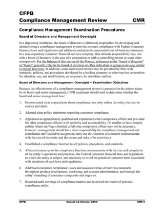 CFPB
Compliance Management Review                                                              CMR
Compliance Management Examination Procedures
Board of Directors and Management Oversight

In a depository institution, the board of directors is ultimately responsible for developing and
administering a compliance management system that ensures compliance with Federal consumer
financial laws and regulations and addresses and prevents associated risks of harm to consumers.
In a non-depository consumer financial services company, that ultimate responsibility may rest
with a board of directors in the case of a corporation or with a controlling person or some other
arrangement. For the balance of this section of the Manual, references to the “board of directors”
or “board” generally refer to the board of directors or other individual or group exercising similar
oversight functions. In addition, some supervised entities may be governed by firm-wide
standards, policies, and procedures developed by a holding company or other top-tier corporation
for adoption, use, and modification, as necessary, by subsidiary entities.
Board of Directors and Management Oversight – Examination Objectives

Because the effectiveness of a compliance management system is grounded in the actions taken
by its board and senior management, CFPB examiners should seek to determine whether the
board and senior management have:
1.	 Demonstrated clear expectations about compliance, not only within the entity, but also to
    service providers.
2.	 Adopted clear policy statements regarding consumer compliance.
3.	 Appointed an appropriately qualified and experienced chief compliance officer and provided
    for other compliance officers with authority and accountability. (In smaller or less complex
    entities where staffing is limited, a full-time compliance officer may not be necessary.
    However, management should have clear responsibility for compliance management and
    compliance staff should be assigned to carry out this function in a manner commensurate
    with the size of the entity and the nature and risks of its activities.)
4.	 Established a compliance function to set policies, procedures, and standards.
5.	 Allocated resources to the compliance function commensurate with the size and complexity
    of the entity’s operations and practices, the Federal consumer financial laws and regulations
    to which the entity is subject, and necessary to avoid the potential consumer harm associated
    with violations of such laws and regulations.
6.	 Addressed consumer compliance issues and associated risks of harm to consumers
    throughout product development, marketing, and account administration, and through the
    entity’s handling of consumer complaints and inquiries.
7.	 Required audit coverage of compliance matters and reviewed the results of periodic
    compliance audits.




CFPB	                                Manual V.2 (October 2012)                                CMR 3
 