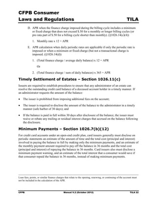 CFPB Consumer
Laws and Regulations                                                                                       TILA
         D. APR when the finance charge imposed during the billing cycle includes a minimum
            or fixed charge that does not exceed $.50 for a monthly or longer billing cycles (or
            pro rata part of $.50 for a billing cycle shorter than monthly). (§1026.14(c)(4))
             1.	 Monthly rate x 12 = APR
         E. APR calculation when daily periodic rates are applicable if only the periodic rate is
            imposed or when a minimum or fixed charge (but not a transactional charge is
            imposed. (§1026.14(d))
             1.	 (Total finance charge / average daily balance) x 12 = APR
                  Or
             2.	 (Total finance charge / sum of daily balances) x 365 = APR

Timely Settlement of Estates – Section 1026.11(c)
Issuers are required to establish procedures to ensure that any administrator of an estate can
resolve the outstanding credit card balance of a deceased account holder in a timely manner. If
an administrator requests the amount of the balance:

•	 The issuer is prohibited from imposing additional fees on the account;

•	 The issuer is required to disclose the amount of the balance to the administrator in a timely
   manner (safe harbor of 30 days); and

•	 If the balance is paid in full within 30 days after disclosure of the balance, the issuer must
   waive or rebate any trailing or residual interest charges that accrued on the balance following
   the disclosure.

Minimum Payments – Section 1026.7(b)(12)
For credit card accounts under an open-end credit plan, card issuers generally must disclose on
periodic statements an estimate of the amount of time and the total cost (principal and interest)
involved in paying the balance in full by making only the minimum payments, and an estimate of
the monthly payment amount required to pay off the balance in 36 months and the total cost
(principal and interest) of repaying the balance in 36 months. Card issuers also must disclose a
minimum payment warning, and an estimate of the total interest that a consumer would save if
that consumer repaid the balance in 36 months, instead of making minimum payments.




Loan fees, points, or similar finance charges that relate to the opening, renewing, or continuing of the account must
not be included in the calculation of the APR.



CFPB	                                       Manual V.2 (October 2012)                                         TILA 22
 
