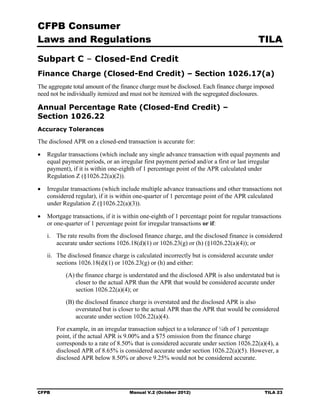 CFPB Consumer
Laws and Regulations                                                                     TILA

Subpart C – Closed-End Credit
Finance Charge (Closed-End Credit) – Section 1026.17(a)
The aggregate total amount of the finance charge must be disclosed. Each finance charge imposed
need not be individually itemized and must not be itemized with the segregated disclosures.

Annual Percentage Rate (Closed-End Credit) –
Section 1026.22
Accuracy Tolerances

The disclosed APR on a closed-end transaction is accurate for:

•	 Regular transactions (which include any single advance transaction with equal payments and
   equal payment periods, or an irregular first payment period and/or a first or last irregular
   payment), if it is within one-eighth of 1 percentage point of the APR calculated under
   Regulation Z (§1026.22(a)(2)).

•	 Irregular transactions (which include multiple advance transactions and other transactions not
   considered regular), if it is within one-quarter of 1 percentage point of the APR calculated
   under Regulation Z (§1026.22(a)(3)).

•	 Mortgage transactions, if it is within one-eighth of 1 percentage point for regular transactions
   or one-quarter of 1 percentage point for irregular transactions or if:
   i.	 The rate results from the disclosed finance charge, and the disclosed finance is considered
       accurate under sections 1026.18(d)(1) or 1026.23(g) or (h) (§1026.22(a)(4)); or
   ii.	 The disclosed finance charge is calculated incorrectly but is considered accurate under
        sections 1026.18(d)(1) or 1026.23(g) or (h) and either:
           (A) the finance charge is understated and the disclosed APR is also understated but is
               closer to the actual APR than the APR that would be considered accurate under
               section 1026.22(a)(4); or
           (B) the disclosed finance charge is overstated and the disclosed APR is also
               overstated but is closer to the actual APR than the APR that would be considered
               accurate under section 1026.22(a)(4).
        For example, in an irregular transaction subject to a tolerance of ¼th of 1 percentage
        point, if the actual APR is 9.00% and a $75 omission from the finance charge
        corresponds to a rate of 8.50% that is considered accurate under section 1026.22(a)(4), a
        disclosed APR of 8.65% is considered accurate under section 1026.22(a)(5). However, a
        disclosed APR below 8.50% or above 9.25% would not be considered accurate.




CFPB	                                Manual V.2 (October 2012)                              TILA 23
 
