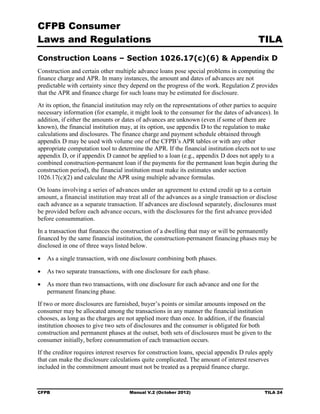 CFPB Consumer
Laws and Regulations                                                                       TILA
Construction Loans – Section 1026.17(c)(6) & Appendix D
Construction and certain other multiple advance loans pose special problems in computing the
finance charge and APR. In many instances, the amount and dates of advances are not
predictable with certainty since they depend on the progress of the work. Regulation Z provides
that the APR and finance charge for such loans may be estimated for disclosure.
At its option, the financial institution may rely on the representations of other parties to acquire
necessary information (for example, it might look to the consumer for the dates of advances). In
addition, if either the amounts or dates of advances are unknown (even if some of them are
known), the financial institution may, at its option, use appendix D to the regulation to make
calculations and disclosures. The finance charge and payment schedule obtained through
appendix D may be used with volume one of the CFPB’s APR tables or with any other
appropriate computation tool to determine the APR. If the financial institution elects not to use
appendix D, or if appendix D cannot be applied to a loan (e.g., appendix D does not apply to a
combined construction-permanent loan if the payments for the permanent loan begin during the
construction period), the financial institution must make its estimates under section
1026.17(c)(2) and calculate the APR using multiple advance formulas.
On loans involving a series of advances under an agreement to extend credit up to a certain
amount, a financial institution may treat all of the advances as a single transaction or disclose
each advance as a separate transaction. If advances are disclosed separately, disclosures must
be provided before each advance occurs, with the disclosures for the first advance provided
before consummation.
In a transaction that finances the construction of a dwelling that may or will be permanently
financed by the same financial institution, the construction-permanent financing phases may be
disclosed in one of three ways listed below.

•	 As a single transaction, with one disclosure combining both phases.

•	 As two separate transactions, with one disclosure for each phase.

•	 As more than two transactions, with one disclosure for each advance and one for the
   permanent financing phase.
If two or more disclosures are furnished, buyer’s points or similar amounts imposed on the
consumer may be allocated among the transactions in any manner the financial institution
chooses, as long as the charges are not applied more than once. In addition, if the financial
institution chooses to give two sets of disclosures and the consumer is obligated for both
construction and permanent phases at the outset, both sets of disclosures must be given to the
consumer initially, before consummation of each transaction occurs.
If the creditor requires interest reserves for construction loans, special appendix D rules apply
that can make the disclosure calculations quite complicated. The amount of interest reserves
included in the commitment amount must not be treated as a prepaid finance charge.


CFPB	                                 Manual V.2 (October 2012)                               TILA 24
 