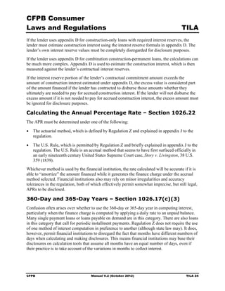 CFPB Consumer
Laws and Regulations                                                                      TILA
If the lender uses appendix D for construction-only loans with required interest reserves, the
lender must estimate construction interest using the interest reserve formula in appendix D. The
lender’s own interest reserve values must be completely disregarded for disclosure purposes.
If the lender uses appendix D for combination construction-permanent loans, the calculations can
be much more complex. Appendix D is used to estimate the construction interest, which is then
measured against the lender’s contractual interest reserves.
If the interest reserve portion of the lender’s contractual commitment amount exceeds the
amount of construction interest estimated under appendix D, the excess value is considered part
of the amount financed if the lender has contracted to disburse those amounts whether they
ultimately are needed to pay for accrued construction interest. If the lender will not disburse the
excess amount if it is not needed to pay for accrued construction interest, the excess amount must
be ignored for disclosure purposes.

Calculating the Annual Percentage Rate – Section 1026.22
The APR must be determined under one of the following:

•	 The actuarial method, which is defined by Regulation Z and explained in appendix J to the
   regulation.

•	 The U.S. Rule, which is permitted by Regulation Z and briefly explained in appendix J to the
   regulation. The U.S. Rule is an accrual method that seems to have first surfaced officially in
   an early nineteenth century United States Supreme Court case, Story v. Livingston, 38 U.S.
   359 (1839).
Whichever method is used by the financial institution, the rate calculated will be accurate if it is
able to “amortize” the amount financed while it generates the finance charge under the accrual
method selected. Financial institutions also may rely on minor irregularities and accuracy
tolerances in the regulation, both of which effectively permit somewhat imprecise, but still legal,
APRs to be disclosed.

360-Day and 365-Day Years – Section 1026.17(c)(3)
Confusion often arises over whether to use the 360-day or 365-day year in computing interest,
particularly when the finance charge is computed by applying a daily rate to an unpaid balance.
Many single payment loans or loans payable on demand are in this category. There are also loans
in this category that call for periodic installment payments. Regulation Z does not require the use
of one method of interest computation in preference to another (although state law may). It does,
however, permit financial institutions to disregard the fact that months have different numbers of
days when calculating and making disclosures. This means financial institutions may base their
disclosures on calculation tools that assume all months have an equal number of days, even if
their practice is to take account of the variations in months to collect interest.




CFPB	                                Manual V.2 (October 2012)                               TILA 25
 
