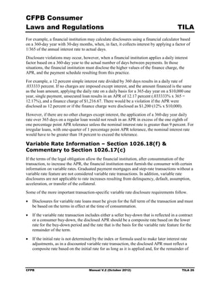 CFPB Consumer
Laws and Regulations                                                                        TILA
For example, a financial institution may calculate disclosures using a financial calculator based
on a 360-day year with 30-day months, when, in fact, it collects interest by applying a factor of
1/365 of the annual interest rate to actual days.
Disclosure violations may occur, however, when a financial institution applies a daily interest
factor based on a 360-day year to the actual number of days between payments. In those
situations, the financial institution must disclose the higher values of the finance charge, the
APR, and the payment schedule resulting from this practice.
For example, a 12 percent simple interest rate divided by 360 days results in a daily rate of
.033333 percent. If no charges are imposed except interest, and the amount financed is the same
as the loan amount, applying the daily rate on a daily basis for a 365-day year on a $10,000 one
year, single payment, unsecured loan results in an APR of 12.17 percent (.033333% x 365 =
12.17%), and a finance charge of $1,216.67. There would be a violation if the APR were
disclosed as 12 percent or if the finance charge were disclosed as $1,200 (12% x $10,000).
However, if there are no other charges except interest, the application of a 360-day year daily
rate over 365 days on a regular loan would not result in an APR in excess of the one eighth of
one percentage point APR tolerance unless the nominal interest rate is greater than 9 percent. For
irregular loans, with one-quarter of 1 percentage point APR tolerance, the nominal interest rate
would have to be greater than 18 percent to exceed the tolerance.

Variable Rate Information – Section 1026.18(f) &
Commentary to Section 1026.17(c)
If the terms of the legal obligation allow the financial institution, after consummation of the
transaction, to increase the APR, the financial institution must furnish the consumer with certain
information on variable rates. Graduated payment mortgages and step-rate transactions without a
variable rate feature are not considered variable rate transactions. In addition, variable rate
disclosures are not applicable to rate increases resulting from delinquency, default, assumption,
acceleration, or transfer of the collateral.
Some of the more important transaction-specific variable rate disclosure requirements follow.

•	 Disclosures for variable rate loans must be given for the full term of the transaction and must
   be based on the terms in effect at the time of consummation.

•	 If the variable rate transaction includes either a seller buy-down that is reflected in a contract
   or a consumer buy-down, the disclosed APR should be a composite rate based on the lower
   rate for the buy-down period and the rate that is the basis for the variable rate feature for the
   remainder of the term.

•	 If the initial rate is not determined by the index or formula used to make later interest rate
   adjustments, as in a discounted variable rate transaction, the disclosed APR must reflect a
   composite rate based on the initial rate for as long as it is applied and, for the remainder of



CFPB	                                 Manual V.2 (October 2012)                               TILA 26
 