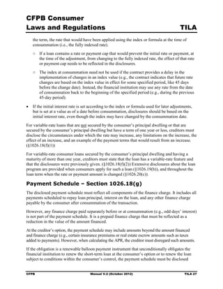 CFPB Consumer
Laws and Regulations                                                                        TILA
   the term, the rate that would have been applied using the index or formula at the time of
   consummation (i.e., the fully indexed rate).
   ○	 If a loan contains a rate or payment cap that would prevent the initial rate or payment, at
      the time of the adjustment, from changing to the fully indexed rate, the effect of that rate
      or payment cap needs to be reflected in the disclosures.
   ○	 The index at consummation need not be used if the contract provides a delay in the
      implementation of changes in an index value (e.g., the contract indicates that future rate
      changes are based on the index value in effect for some specified period, like 45 days
      before the change date). Instead, the financial institution may use any rate from the date
      of consummation back to the beginning of the specified period (e.g., during the previous
      45-day period).

•	 If the initial interest rate is set according to the index or formula used for later adjustments,
   but is set at a value as of a date before consummation, disclosures should be based on the
   initial interest rate, even though the index may have changed by the consummation date.
For variable-rate loans that are not secured by the consumer’s principal dwelling or that are
secured by the consumer’s principal dwelling but have a term of one year or less, creditors must
disclose the circumstances under which the rate may increase, any limitations on the increase, the
effect of an increase, and an example of the payment terms that would result from an increase.
(§1026.18(f)(1))
For variable-rate consumer loans secured by the consumer’s principal dwelling and having a
maturity of more than one year, creditors must state that the loan has a variable-rate feature and
that the disclosures were previously given. (§1026.18(f)(2)) Extensive disclosures about the loan
program are provided when consumers apply for such a loan (§1026.19(b)), and throughout the
loan term when the rate or payment amount is changed (§1026.20(c)).

Payment Schedule – Section 1026.18(g)
The disclosed payment schedule must reflect all components of the finance charge. It includes all
payments scheduled to repay loan principal, interest on the loan, and any other finance charge
payable by the consumer after consummation of the transaction.
However, any finance charge paid separately before or at consummation (e.g., odd days’ interest)
is not part of the payment schedule. It is a prepaid finance charge that must be reflected as a
reduction in the value of the amount financed.
At the creditor’s option, the payment schedule may include amounts beyond the amount financed
and finance charge (e.g., certain insurance premiums or real estate escrow amounts such as taxes
added to payments). However, when calculating the APR, the creditor must disregard such amounts.
If the obligation is a renewable balloon payment instrument that unconditionally obligates the
financial institution to renew the short-term loan at the consumer’s option or to renew the loan
subject to conditions within the consumer’s control, the payment schedule must be disclosed


CFPB	                                 Manual V.2 (October 2012)                                TILA 27
 