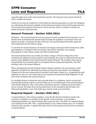 CFPB Consumer
Laws and Regulations                                                                       TILA
using the longer term of the renewal period or periods. The long-term loan must be disclosed
with a variable rate feature.
If there are no renewal conditions or if the financial institution guarantees to renew the obligation
in a refinancing, the payment schedule must be disclosed using the shorter balloon payment term.
The short-term loan must be disclosed as a fixed rate loan, unless it contains a variable rate
feature during the initial loan term.

Amount Financed – Section 1026.18(b)
Definition – The amount financed is the net amount of credit extended for the consumer’s use. It
should not be assumed that the amount financed under the regulation is equivalent to the note
amount, proceeds, or principal amount of the loan. The amount financed normally equals the
total of payments less the finance charge.
To calculate the amount financed, all amounts and charges connected with the transaction, either
paid separately or included in the note amount, must first be identified. Any prepaid,
precomputed, or other finance charge must then be determined.
The amount financed must not include any finance charges. If finance charges have been
included in the obligation (either prepaid or precomputed), they must be subtracted from the face
amount of the obligation when determining the amount financed. The resulting value must be
reduced further by an amount equal to any prepaid finance charge paid separately. The final
resulting value is the amount financed.
When calculating the amount financed, finance charges (whether in the note amount or paid
separately) should not be subtracted more than once from the total amount of an obligation.
Charges not in the note amount and not included in the finance charge (e.g., an appraisal fee paid
separately in cash on a real estate loan) are not required to be disclosed under Regulation Z and
must not be included in the amount financed.
In a multiple advance construction loan, proceeds placed in a temporary escrow account and
awaiting disbursement in draws to the developer are not considered part of the amount financed
until actually disbursed. Thus, if the entire commitment amount is disbursed into the lender’s
escrow account, the lender must not base disclosures on the assumption that all funds were
disbursed immediately, even if the lender pays interest on the escrowed funds.

Required Deposit – Section 1026.18(r)
A required deposit, with certain exceptions, is one that the financial institution requires the
consumer to maintain as a condition of the specific credit transaction. It can include a
compensating balance or a deposit balance that secures the loan. The effect of a required deposit
is not reflected in the APR. Also, a required deposit is not a finance charge since it is eventually
released to the consumer. A deposit that earns at least 5 percent per year need not be considered
a required deposit.




CFPB                                  Manual V.2 (October 2012)                              TILA 28
 