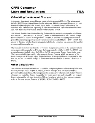 CFPB Consumer
Laws and Regulations                                                                       TILA
Calculating the Amount Financed
A consumer signs a note secured by real property in the amount of $5,435. The note amount
includes $5,000 in proceeds disbursed to the consumer, $400 in precomputed interest, $25 paid
to a credit reporting agency for a credit report, and a $10 service charge. Additionally, the
consumer pays a $50 loan fee separately in cash at consummation. The consumer has no other
debt with the financial institution. The amount financed is $4,975.
The amount financed may be calculated by first subtracting all finance charges included in the
note amount ($5,435 - $400 - $10 = $5,025). The $25 credit report fee is not a finance charge
because the loan is secured by real property. The $5,025 is further reduced by the amount of
prepaid finance charges paid separately, for an amount financed of $5,025 - $50 = $4,975. The
answer is the same whether finance charges included in the obligation are considered prepaid or
precomputed finance charges.
The financial institution may treat the $10 service charge as an addition to the loan amount and
not as a prepaid finance charge. If it does, the loan principal would be $5,000. The $5,000 loan
principal does not include either the $400 or the $10 precomputed finance charge in the note.
The loan principal is increased by other amounts that are financed which are not part of the
finance charge (the $25 credit report fee) and reduced by any prepaid finance charges (the $50
loan fee, not the $10 service charge) to arrive at the amount financed of $5,000 + $25 - $50 =
$4,975.

Other Calculations
The financial institution may treat the $10 service charge as a prepaid finance charge. If it does,
the loan principal would be $5,010. The $5,010 loan principal does not include the $400
precomputed finance charge. The loan principal is increased by other amounts that are financed
which are not part of the finance charge (the $25 credit report fee) and reduced by any prepaid
finance charges (the $50 loan fee and the $10 service charge withheld from loan proceeds) to
arrive at the same amount financed of $5,010 + $25 - $50- $10 = $4,975.




CFPB                                 Manual V.2 (October 2012)                               TILA 29
 