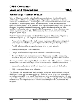 CFPB Consumer
Laws and Regulations                                                                       TILA
Refinancings – Section 1026.20
When an obligation is satisfied and replaced by a new obligation to the original financial
institution (or a holder or servicer of the original obligation) and is undertaken by the same
consumer, it must be treated as a refinancing for which a complete set of new disclosures must
be furnished. A refinancing may involve the consolidation of several existing obligations,
disbursement of new money to the consumer, or the rescheduling of payments under an existing
obligation. In any form, the new obligation must completely replace the earlier one to be
considered a refinancing under the regulation. The finance charge on the new disclosure must
include any unearned portion of the old finance charge that is not credited to the existing
obligation. (§1026.20(a))
The following transactions are not considered refinancings even if the existing obligation is
satisfied and replaced by a new obligation undertaken by the same consumer:

•	 A renewal of an obligation with a single payment of principal and interest or with periodic
   interest payments and a final payment of principal with no change in the original terms.

•	 An APR reduction with a corresponding change in the payment schedule.

•	 An agreement involving a court proceeding.

•	 Changes in credit terms arising from the consumer’s default or delinquency.

•	 The renewal of optional insurance purchased by the consumer and added to an existing
   transaction, if required disclosures were provided for the initial purchase of the insurance.
However, even if it is not accomplished by the cancellation of the old obligation and substitution
of a new one, a new transaction subject to new disclosures results if the financial institution:

•	 Increases the rate based on a variable rate feature that was not previously disclosed; or

•	 Adds a variable rate feature to the obligation.
If, at the time a loan is renewed, the rate is increased, the increase is not considered a variable
rate feature. It is the cost of renewal, similar to a flat fee, as long as the new rate remains fixed
during the remaining life of the loan. If the original debt is not canceled in connection with such
a renewal, the regulation does not require new disclosures. Also, changing the index of a variable
rate transaction to a comparable index is not considered adding a variable rate feature to the
obligation.




CFPB	                                 Manual V.2 (October 2012)                                TILA 35
 