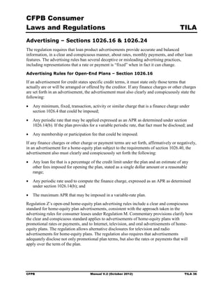 CFPB Consumer
Laws and Regulations                                                                      TILA
Advertising – Sections 1026.16 & 1026.24
The regulation requires that loan product advertisements provide accurate and balanced
information, in a clear and conspicuous manner, about rates, monthly payments, and other loan
features. The advertising rules ban several deceptive or misleading advertising practices,
including representations that a rate or payment is “fixed” when in fact it can change.
Advertising Rules for Open-End Plans – Section 1026.16

If an advertisement for credit states specific credit terms, it must state only those terms that
actually are or will be arranged or offered by the creditor. If any finance charges or other charges
are set forth in an advertisement, the advertisement must also clearly and conspicuously state the
following:

•	 Any minimum, fixed, transaction, activity or similar charge that is a finance charge under
   section 1026.4 that could be imposed;

•	 Any periodic rate that may be applied expressed as an APR as determined under section
   1026.14(b). If the plan provides for a variable periodic rate, that fact must be disclosed; and

•	 Any membership or participation fee that could be imposed.
If any finance charges or other charge or payment terms are set forth, affirmatively or negatively,
in an advertisement for a home-equity plan subject to the requirements of section 1026.40, the
advertisement also must clearly and conspicuously set forth the following:

•	 Any loan fee that is a percentage of the credit limit under the plan and an estimate of any
   other fees imposed for opening the plan, stated as a single dollar amount or a reasonable
   range;

•	 Any periodic rate used to compute the finance charge, expressed as an APR as determined
   under section 1026.14(b); and

•	 The maximum APR that may be imposed in a variable-rate plan.
Regulation Z’s open-end home-equity plan advertising rules include a clear and conspicuous
standard for home-equity plan advertisements, consistent with the approach taken in the
advertising rules for consumer leases under Regulation M. Commentary provisions clarify how
the clear and conspicuous standard applies to advertisements of home-equity plans with
promotional rates or payments, and to Internet, television, and oral advertisements of home-
equity plans. The regulation allows alternative disclosures for television and radio
advertisements for home-equity plans. The regulation also requires that advertisements
adequately disclose not only promotional plan terms, but also the rates or payments that will
apply over the term of the plan.




CFPB	                                Manual V.2 (October 2012)                               TILA 36
 