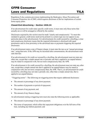 CFPB Consumer
Laws and Regulations                                                                        TILA
Regulation Z also contains provisions implementing the Bankruptcy Abuse Prevention and
Consumer Protection Act of 2005, which requires disclosure of the tax implications of certain
home-equity plans.
Closed-End Advertising – Section 1026.24

If an advertisement for credit states specific credit terms, it must state only those terms that
actually are or will be arranged or offered by the creditor.
Disclosures required by this section must be made “clearly and conspicuously.” To meet this
standard in general, credit terms need not be printed in a certain type size nor appear in any
particular place in the advertisement. For advertisements for credit secured by a dwelling, a clear
and conspicuous disclosure means that the required information is disclosed with equal
prominence and in close proximity to the advertised rates or payments triggering the required
disclosures.
If an advertisement states a rate of finance charge, it must state the rate as an “annual percentage
rate,” using that term. If the APR may be increased after consummation, the advertisement must
state that fact.
If an advertisement is for credit not secured by a dwelling, the advertisement must not state any
other rate, except that a simple annual rate or periodic rate that is applied to an unpaid balance
may be stated in conjunction with, but not more conspicuously than, the APR.
If an advertisement is for credit secured by a dwelling, the advertisement must not state any other
rate, except that a simple annual rate that is applied to an unpaid balance may be stated in
conjunction with, but not more conspicuously than, the APR. That is, an advertisement for credit
secured by a dwelling may not state a periodic rate, other than a simple annual rate, that is
applied to an unpaid balance.
“Triggering terms” - The following are triggering terms that require additional disclosures:

•	 The amount or percentage of any down payment;

•	 The number of payments or period of repayment;

•	 The amount of any payment; and

•	 The amount of any finance charge.
An advertisement stating a triggering term must also state the following terms as applicable:

•	 The amount or percentage of any down payment;

•	 The terms of repayment, which reflect the repayment obligations over the full term of the
   loan, including any balloon payment; and




CFPB	                                 Manual V.2 (October 2012)                                TILA 37
 