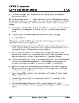 CFPB Consumer
Laws and Regulations                                                                      TILA
•	 The “annual percentage rate,” using that term, and, if the rate may be increased after
   consummation, that fact.
For any advertisement secured by a dwelling, other than television or radio advertisements, that
states a simple annual rate of interest and more than one simple annual rate of interest will apply
over the term of the advertised loan, the advertisement must state in a clear and conspicuous
manner:

•	 Each simple rate of interest that will apply. In variable-rate transactions, a rate determined by
   adding an index and margin must be disclosed based on a reasonably current index and
   margin.

•	 The period of time during which each simple annual rate of interest will apply.

•	 The APR for the loan.
The regulation prohibits the following seven deceptive or misleading acts or practices in
advertisements for closed-end mortgage loans:

•	 Stating that rates or payments for loans are “fixed” when those rates or payments can vary
   without adequately disclosing that the interest rate or payment amounts are “fixed” only for a
   limited period of time, rather than for the full term of the loan;

•	 Making comparisons between actual or hypothetical credit payments or rates and any
   payment or rate available under the advertised product that are not available for the full term
   of the loan, with certain exceptions for advertisements for variable rate products;

•	 Characterizing the products offered as “government loan programs,” “government-supported
   loans,” or otherwise endorsed or sponsored by a federal or state government entity even
   though the advertised products are not government-supported or -sponsored loans;

•	 Displaying the name of the consumer’s current mortgage lender, unless the advertisement
   also prominently discloses that the advertisement is from a mortgage lender not affiliated
   with the consumer’s current lender;

•	 Making claims of debt elimination if the product advertised would merely replace one debt
   obligation with another;

•	 Creating a false impression that the mortgage broker or lender is a “counselor” for the
   consumer; and

•	 In foreign-language advertisements, providing certain information, such as a low
   introductory “teaser” rate, in a foreign language, while providing required disclosures only in
   English.




CFPB	                                Manual V.2 (October 2012)                               TILA 38
 