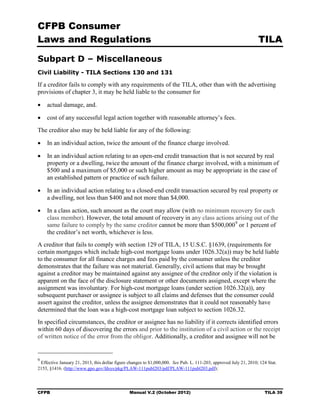 CFPB Consumer
Laws and Regulations                                                                                               TILA

Subpart D – Miscellaneous
Civil Liability - TILA Sections 130 and 131

If a creditor fails to comply with any requirements of the TILA, other than with the advertising
provisions of chapter 3, it may be held liable to the consumer for

•	 actual damage, and.

•	 cost of any successful legal action together with reasonable attorney’s fees.
The creditor also may be held liable for any of the following:

•	 In an individual action, twice the amount of the finance charge involved.

•	 In an individual action relating to an open-end credit transaction that is not secured by real
   property or a dwelling, twice the amount of the finance charge involved, with a minimum of
   $500 and a maximum of $5,000 or such higher amount as may be appropriate in the case of
   an established pattern or practice of such failure.

•	 In an individual action relating to a closed-end credit transaction secured by real property or
   a dwelling, not less than $400 and not more than $4,000.

•	 In a class action, such amount as the court may allow (with no minimum recovery for each
   class member). However, the total amount of recovery in any class actions arising out of the
   same failure to comply by the same creditor cannot be more than $500,000 9 or 1 percent of
   the creditor’s net worth, whichever is less.
A creditor that fails to comply with section 129 of TILA, 15 U.S.C. §1639, (requirements for
certain mortgages which include high-cost mortgage loans under 1026.32(a)) may be held liable
to the consumer for all finance charges and fees paid by the consumer unless the creditor
demonstrates that the failure was not material. Generally, civil actions that may be brought
against a creditor may be maintained against any assignee of the creditor only if the violation is
apparent on the face of the disclosure statement or other documents assigned, except where the
assignment was involuntary. For high-cost mortgage loans (under section 1026.32(a)), any
subsequent purchaser or assignee is subject to all claims and defenses that the consumer could
assert against the creditor, unless the assignee demonstrates that it could not reasonably have
determined that the loan was a high-cost mortgage loan subject to section 1026.32.
In specified circumstances, the creditor or assignee has no liability if it corrects identified errors
within 60 days of discovering the errors and prior to the institution of a civil action or the receipt
of written notice of the error from the obligor. Additionally, a creditor and assignee will not be


9
 Effective January 21, 2013, this dollar figure changes to $1,000,000. See Pub. L. 111-203, approved July 21, 2010; 124 Stat.
2153, §1416. (http://www.gpo.gov/fdsys/pkg/PLAW-111publ203/pdf/PLAW-111publ203.pdf);




CFPB	                                           Manual V.2 (October 2012)                                             TILA 39
 