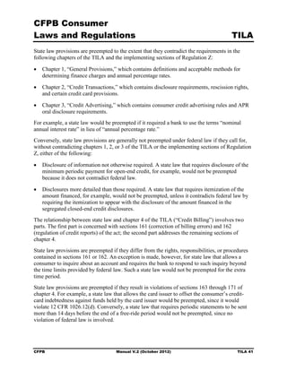 CFPB Consumer
Laws and Regulations                                                                      TILA
State law provisions are preempted to the extent that they contradict the requirements in the
following chapters of the TILA and the implementing sections of Regulation Z:

•	 Chapter 1, “General Provisions,” which contains definitions and acceptable methods for
   determining finance charges and annual percentage rates.

•	 Chapter 2, “Credit Transactions,” which contains disclosure requirements, rescission rights,
   and certain credit card provisions.

•	 Chapter 3, “Credit Advertising,” which contains consumer credit advertising rules and APR
   oral disclosure requirements.
For example, a state law would be preempted if it required a bank to use the terms “nominal
annual interest rate” in lieu of “annual percentage rate.”
Conversely, state law provisions are generally not preempted under federal law if they call for,
without contradicting chapters 1, 2, or 3 of the TILA or the implementing sections of Regulation
Z, either of the following:

•	 Disclosure of information not otherwise required. A state law that requires disclosure of the
   minimum periodic payment for open-end credit, for example, would not be preempted
   because it does not contradict federal law.

•	 Disclosures more detailed than those required. A state law that requires itemization of the
   amount financed, for example, would not be preempted, unless it contradicts federal law by
   requiring the itemization to appear with the disclosure of the amount financed in the
   segregated closed-end credit disclosures.
The relationship between state law and chapter 4 of the TILA (“Credit Billing”) involves two
parts. The first part is concerned with sections 161 (correction of billing errors) and 162
(regulation of credit reports) of the act; the second part addresses the remaining sections of
chapter 4.
State law provisions are preempted if they differ from the rights, responsibilities, or procedures
contained in sections 161 or 162. An exception is made, however, for state law that allows a
consumer to inquire about an account and requires the bank to respond to such inquiry beyond
the time limits provided by federal law. Such a state law would not be preempted for the extra
time period.
State law provisions are preempted if they result in violations of sections 163 through 171 of
chapter 4. For example, a state law that allows the card issuer to offset the consumer’s credit-
card indebtedness against funds held by the card issuer would be preempted, since it would
violate 12 CFR 1026.12(d). Conversely, a state law that requires periodic statements to be sent
more than 14 days before the end of a free-ride period would not be preempted, since no
violation of federal law is involved.




CFPB	                                Manual V.2 (October 2012)                               TILA 41
 