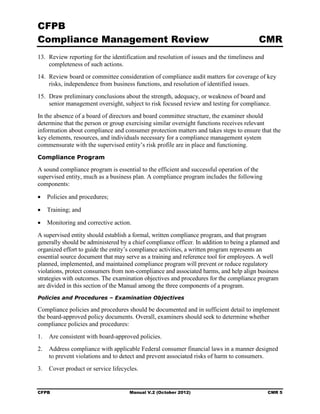 CFPB
Compliance Management Review                                                             CMR
13. Review reporting for the identification and resolution of issues and the timeliness and
    completeness of such actions.
14. Review board or committee consideration of compliance audit matters for coverage of key
    risks, independence from business functions, and resolution of identified issues.
15. Draw preliminary conclusions about the strength, adequacy, or weakness of board and
    senior management oversight, subject to risk focused review and testing for compliance.
In the absence of a board of directors and board committee structure, the examiner should
determine that the person or group exercising similar oversight functions receives relevant
information about compliance and consumer protection matters and takes steps to ensure that the
key elements, resources, and individuals necessary for a compliance management system
commensurate with the supervised entity’s risk profile are in place and functioning.
Compliance Program

A sound compliance program is essential to the efficient and successful operation of the
supervised entity, much as a business plan. A compliance program includes the following
components:

•   Policies and procedures;

•   Training; and

•   Monitoring and corrective action.
A supervised entity should establish a formal, written compliance program, and that program
generally should be administered by a chief compliance officer. In addition to being a planned and
organized effort to guide the entity’s compliance activities, a written program represents an
essential source document that may serve as a training and reference tool for employees. A well
planned, implemented, and maintained compliance program will prevent or reduce regulatory
violations, protect consumers from non-compliance and associated harms, and help align business
strategies with outcomes. The examination objectives and procedures for the compliance program
are divided in this section of the Manual among the three components of a program.
Policies and Procedures – Examination Objectives

Compliance policies and procedures should be documented and in sufficient detail to implement
the board-approved policy documents. Overall, examiners should seek to determine whether
compliance policies and procedures:
1.	 Are consistent with board-approved policies.
2.	 Address compliance with applicable Federal consumer financial laws in a manner designed
    to prevent violations and to detect and prevent associated risks of harm to consumers.
3.	 Cover product or service lifecycles.


CFPB	                                Manual V.2 (October 2012)                                CMR 5
 