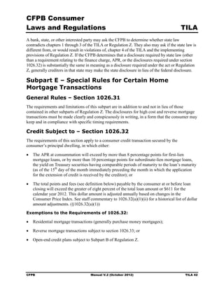 CFPB Consumer
Laws and Regulations                                                                       TILA
A bank, state, or other interested party may ask the CFPB to determine whether state law
contradicts chapters 1 through 3 of the TILA or Regulation Z. They also may ask if the state law is
different from, or would result in violations of, chapter 4 of the TILA and the implementing
provisions of Regulation Z. If the CFPB determines that a disclosure required by state law (other
than a requirement relating to the finance charge, APR, or the disclosures required under section
1026.32) is substantially the same in meaning as a disclosure required under the act or Regulation
Z, generally creditors in that state may make the state disclosure in lieu of the federal disclosure.

Subpart E – Special Rules for Certain Home
Mortgage Transactions
General Rules – Section 1026.31
The requirements and limitations of this subpart are in addition to and not in lieu of those
contained in other subparts of Regulation Z. The disclosures for high cost and reverse mortgage
transactions must be made clearly and conspicuously in writing, in a form that the consumer may
keep and in compliance with specific timing requirements.

Credit Subject to – Section 1026.32
The requirements of this section apply to a consumer credit transaction secured by the
consumer’s principal dwelling, in which either:

•	 The APR at consummation will exceed by more than 8 percentage points for first-lien
   mortgage loans, or by more than 10 percentage points for subordinate-lien mortgage loans,
   the yield on Treasury securities having comparable periods of maturity to the loan’s maturity
   (as of the 15th day of the month immediately preceding the month in which the application
   for the extension of credit is received by the creditor); or

•	 The total points and fees (see definition below) payable by the consumer at or before loan
   closing will exceed the greater of eight percent of the total loan amount or $611 for the
   calendar year 2012. This dollar amount is adjusted annually based on changes in the
   Consumer Price Index. See staff commentary to 1026.32(a)(1)(ii) for a historical list of dollar
   amount adjustments. (§1026.32(a)(1))
Exemptions to the Requirements of 1026.32:

•	 Residential mortgage transactions (generally purchase money mortgages);

•	 Reverse mortgage transactions subject to section 1026.33; or

•	 Open-end credit plans subject to Subpart B of Regulation Z.




CFPB	                                 Manual V.2 (October 2012)                               TILA 42
 