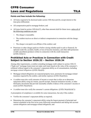 CFPB Consumer
Laws and Regulations                                                                      TILA
Points and fees include the following:

•	 All items required to be disclosed under section 1026.4(a) and (b), except interest or the
   time-price differential;

•	 All compensation paid to mortgage brokers; and

•	 All items listed in section 1026.4(c)(7), other than amounts held for future taxes, unless all of
   the following conditions are met:
   ○	 The charge is reasonable;
   ○	 The creditor receives no direct or indirect compensation in connection with the charge;
      and
   ○	 The charge is not paid to an affiliate of the creditor; and

•	 Premiums or other charges paid at or before closing whether paid in cash or financed, for
   optional credit life, accident, health, or loss-of-income insurance, and other debt-protection
   or debt cancellation products written in connection with the credit transaction.
   (§1026.32(b)(1))

Prohibited Acts or Practices in Connection with Credit
Subject to Section 1026.32 – Section 1026.34
Among other requirements, a creditor extending mortgage credit subject to section 1026.32
(“high-cost” mortgage loans) must not make such loans based on the value of the consumer’s
collateral without regard to the consumer’s repayment ability as of consummation, including
mortgage-related obligations (§1026.34(a)(4)).

•	 Mortgage-related obligations are expected property taxes, premiums for mortgage-related
   insurance required by the creditor, and similar expenses (§1026.34(a)(4)(i)).

•	 A creditor must also verify amounts of income or assets that it relies on to determine
   repayment ability using tax returns, payroll receipts, financial institution records, or other
   third-party documents that provide reasonably reliable evidence of the consumer’s income or
   assets (§1026.34(a)(4)(ii)).

•	 A creditor must also verify the consumer’s current obligations. (§1026.34(a)(4)(ii)(C))
A presumption of compliance is available for some transactions, but only if the creditor:

•	 Verifies the consumer’s repayment ability as required;

•	 Determines the consumer’s repayment ability using the largest payment of principal and
   interest scheduled in the first seven years following consummation and taking into account
   current obligations and mortgage-related obligations; and



CFPB	                                Manual V.2 (October 2012)                               TILA 43
 