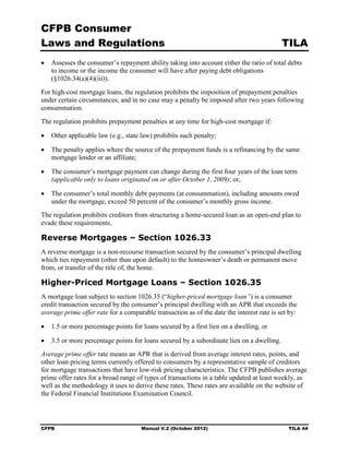 CFPB Consumer
Laws and Regulations                                                                       TILA
•	 Assesses the consumer’s repayment ability taking into account either the ratio of total debts
   to income or the income the consumer will have after paying debt obligations
   (§1026.34(a)(4)(iii)).
For high-cost mortgage loans, the regulation prohibits the imposition of prepayment penalties
under certain circumstances, and in no case may a penalty be imposed after two years following
consummation.
The regulation prohibits prepayment penalties at any time for high-cost mortgage if:

•	 Other applicable law (e.g., state law) prohibits such penalty;

•	 The penalty applies where the source of the prepayment funds is a refinancing by the same
   mortgage lender or an affiliate;

•	 The consumer’s mortgage payment can change during the first four years of the loan term
   (applicable only to loans originated on or after October 1, 2009); or,

•	 The consumer’s total monthly debt payments (at consummation), including amounts owed
   under the mortgage, exceed 50 percent of the consumer’s monthly gross income.
The regulation prohibits creditors from structuring a home-secured loan as an open-end plan to
evade these requirements.

Reverse Mortgages – Section 1026.33
A reverse mortgage is a non-recourse transaction secured by the consumer’s principal dwelling
which ties repayment (other than upon default) to the homeowner’s death or permanent move
from, or transfer of the title of, the home.

Higher-Priced Mortgage Loans – Section 1026.35
A mortgage loan subject to section 1026.35 (“higher-priced mortgage loan”) is a consumer
credit transaction secured by the consumer’s principal dwelling with an APR that exceeds the
average prime offer rate for a comparable transaction as of the date the interest rate is set by:

•	 1.5 or more percentage points for loans secured by a first lien on a dwelling, or

•	 3.5 or more percentage points for loans secured by a subordinate lien on a dwelling.
Average prime offer rate means an APR that is derived from average interest rates, points, and
other loan pricing terms currently offered to consumers by a representative sample of creditors
for mortgage transactions that have low-risk pricing characteristics. The CFPB publishes average
prime offer rates for a broad range of types of transactions in a table updated at least weekly, as
well as the methodology it uses to derive these rates. These rates are available on the website of
the Federal Financial Institutions Examination Council.




CFPB	                                Manual V.2 (October 2012)                               TILA 44
 