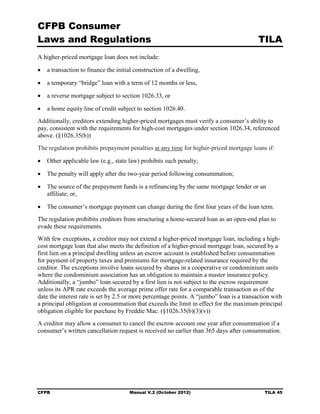 CFPB Consumer
Laws and Regulations                                                                      TILA
A higher-priced mortgage loan does not include:

•	 a transaction to finance the initial construction of a dwelling,

•	 a temporary “bridge” loan with a term of 12 months or less,

•	 a reverse mortgage subject to section 1026.33, or

•	 a home equity line of credit subject to section 1026.40.
Additionally, creditors extending higher-priced mortgages must verify a consumer’s ability to
pay, consistent with the requirements for high-cost mortgages under section 1026.34, referenced
above. (§1026.35(b))
The regulation prohibits prepayment penalties at any time for higher-priced mortgage loans if:

•	 Other applicable law (e.g., state law) prohibits such penalty;

•	 The penalty will apply after the two-year period following consummation;

•	 The source of the prepayment funds is a refinancing by the same mortgage lender or an
   affiliate; or,

•	 The consumer’s mortgage payment can change during the first four years of the loan term.
The regulation prohibits creditors from structuring a home-secured loan as an open-end plan to
evade these requirements.
With few exceptions, a creditor may not extend a higher-priced mortgage loan, including a high-
cost mortgage loan that also meets the definition of a higher-priced mortgage loan, secured by a
first lien on a principal dwelling unless an escrow account is established before consummation
for payment of property taxes and premiums for mortgage-related insurance required by the
creditor. The exceptions involve loans secured by shares in a cooperative or condominium units
where the condominium association has an obligation to maintain a master insurance policy.
Additionally, a “jumbo” loan secured by a first lien is not subject to the escrow requirement
unless its APR rate exceeds the average prime offer rate for a comparable transaction as of the
date the interest rate is set by 2.5 or more percentage points. A “jumbo” loan is a transaction with
a principal obligation at consummation that exceeds the limit in effect for the maximum principal
obligation eligible for purchase by Freddie Mac. (§1026.35(b)(3)(v))
A creditor may allow a consumer to cancel the escrow account one year after consummation if a
consumer’s written cancellation request is received no earlier than 365 days after consummation.




CFPB	                                 Manual V.2 (October 2012)                             TILA 45
 