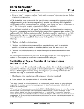 CFPB Consumer
Laws and Regulations                                                                                          TILA
•	 Direct or “steer” a consumer to a loan t`hat is not in a consumer’s interest to increase the loan
   originator’s compensation.
NOTE: In addition to the requirements that loan originators cannot receive compensation from a
creditor or another party when a consumer directly pays the loan originator, 1026.36(d)(2)(ii)
prohibits a person from compensating a loan originator when that person “knows or has reason to
know” that the consumer has paid compensation to the loan originator.
A loan originator can obtain a “safe harbor” for compliance with the anti-steering requirement
(but not the compensation provisions) by obtaining loan options from a significant number of the
creditors with which the loan originator regularly does business and, for each loan type in which
the consumer has expressed interest, presenting the consumer with loan options for which the
loan originator believes in good faith the consumer likely qualifies, that include all of the
following:
1)	 The loan with the lowest interest rate;
2)	 The loan with the lowest interest rate without any risky features (such as prepayment
    penalties, negative amortization, or a balloon payment in the first seven years); and
3)	 The loan with the lowest total dollar amount for origination points or fees and discount
    points.
The loan originator compensation provisions do not apply to open-end home-equity lines of
credit or to loans secured by a consumer’s interest in a time-share plan.

Notification of Sale or Transfer of Mortgage Loans –
Section 1026.39
Notice of new owner – No later than 30 calendar days after the date on which a mortgage loan is
acquired by or otherwise sold, assigned, or otherwise transferred 10 to a third party, the “covered
person” 11 shall notify the consumer clearly and conspicuously in writing, in a form that the
consumer may keep, of such transfer and include:

•	 Identification of the loan that was sold, assigned, or otherwise transferred;

•	 Name, address, and telephone number of the covered person ;
10
  The date of transfer to the covered person may, at the covered person’s option, be either the date of acquisition
recognized in the books and records of the acquiring party or the date of transfer recognized in the books and
records of the transferring party.
11
   A “covered person” means any person, as defined in 12 CFR 1026.2(a)(22), that becomes the owner of an existing
mortgage loan by acquiring legal title to the debt obligation, whether through a purchase, assignment, or other
transfer, and who acquires more than one mortgage loan in any 12-month period. For purposes of this section, a
servicer of a mortgage loan shall not be treated as the owner of the obligation if the servicer holds title to the loan or
it is assigned to the servicer solely for the administrative convenience of the servicer in servicing the obligation. See
12 CFR 1026.39(a)(1).



CFPB	                                        Manual V.2 (October 2012)                                           TILA 47
 
