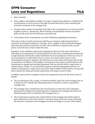 CFPB Consumer
Laws and Regulations                                                                       TILA
•	 Date of transfer;

•	 Name, address, and telephone number of an agent or party having authority, on behalf of the
   covered person, to receive notice of the right to rescind and resolve issues concerning the
   consumer’s payments on the mortgage loan;

•	 Location where transfer of ownership of the debt to the covered person is or may be recorded
   in public records or, alternatively, that the transfer of ownership has not been recorded in
   public records at the time the disclosure is provided; and

•	 At the option of the covered person, any other information regarding the transaction.
This notice of sale or transfer must be provided for any consumer credit transaction that is
secured by the principal dwelling of a consumer. Thus, it applies to both closed-end mortgage
loans and open-end home equity lines of credit. This notification is required of the covered
person even if the loan servicer remains the same.
Regulation Z also establishes special rules regarding the delivery of the notice when there is
more than one covered person. In a joint acquisition of a loan, the covered persons must provide
a single disclosure that lists the contact information for all covered persons. However, if one of
the covered persons is authorized to receive a notice of rescission and to resolve issues
concerning the consumer’s payments, the disclosure may state contact information only for that
covered person. In addition, if the multiple covered persons each acquire a partial interest in the
loan pursuant to separate and unrelated agreements, they may provide either a single notice or
separate notices. Finally, if a covered person acquires a loan and subsequently transfers it to
another covered person, a single notice may be provided on behalf of both of them, as long as the
notice satisfies the timing and content requirements with respect to each of them.
In addition, there are three exceptions to the notice requirement to provide the notice of sale or
transfer:

•	 The covered person sells, assigns, or otherwise transfers legal title to the mortgage loan on
   or before the 30th calendar day following the date of transfer on which it acquired the
   mortgage loan;

•	 The mortgage loan is transferred to the covered person in connection with a repurchase
   agreement that obligates the transferring party to repurchase the mortgage loan (unless the
   transferring party does not repurchase the mortgage loan); or

•	 The covered person acquires only a partial interest in the mortgage loan and the agent or
   party authorized to receive the consumer’s rescission notice and resolve issues concerning
   the consumer’s payments on the mortgage loan does not change as a result of that transfer.




CFPB	                                Manual V.2 (October 2012)                               TILA 48
 