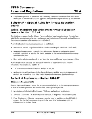 CFPB Consumer
Laws and Regulations                                                                      TILA
•	 Requires the payment of reasonable and customary compensation to appraisers who are not
   employees of the creditors or of the appraisal management companies hired by the creditors.

Subpart F – Special Rules for Private Education
Loans
Special Disclosure Requirements for Private Education
Loans – Section 1026.46
The disclosures required under Subpart F apply only to private education loans. Except where
specifically provided otherwise, the requirements and limitations of Subpart F are in addition to
the requirements of the other subparts of Regulation Z.
A private education loan means an extension of credit that:

•	 Is not made, insured, or guaranteed under title IV of the Higher Education Act of 1965;

•	 Is extended to a consumer expressly, in whole or part, for postsecondary educational
   expenses, regardless of whether the loan is provided by the educational institution that the
   student attends; and

•	 Does not include open-end credit or any loan that is secured by real property or a dwelling.
A private education loan does not include an extension of credit in which the covered
educational institution is the creditor if:

•	 The term of the extension of credit is 90 days or less, or

•	 An interest rate will not be applied to the credit balance and the term of the extension of
   credit is one year or less, even if the credit is payable in more than four installments.

Content of Disclosures – Section 1026.47
Disclosure Requirements

This section establishes the content that a creditor must include in its disclosures to a consumer
at three different stages in the private education loan origination process:
1)	 Application or Solicitation Disclosures – With any application or solicitation;
2)	 Approval Disclosures – With any notice of approval of the private education loan; and
3)	 Final Disclosures – After the consumer accepts the loan. In addition, section 1026.48(d)
    requires that the disclosures must be provided at least three business days prior to
    disbursement of the loan funds.




CFPB	                                Manual V.2 (October 2012)                               TILA 50
 