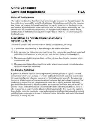 CFPB Consumer
Laws and Regulations                                                                       TILA
Rights of the Consumer

The creditor must disclose that, if approved for the loan, the consumer has the right to accept the
loan on the terms approved for up to 30 calendar days. The disclosure must inform the consumer
that the rate and terms of the loan will not change during this period, except for changes to the
rate based on adjustments to the index used for the loan and other changes permitted by law. The
creditor must disclose that the consumer also has the right to cancel the loan, without penalty,
until midnight of the third business day following the date on which the consumer receives the
final disclosures.

Limitations on Private Educational Loans –
Section 1026.48
This section contains rules and limitations on private education loans, including:
1)	 A prohibition on co-branding in the marketing of private education loans;
2)	 Rules governing the 30-day acceptance period and three business-day cancellation period and
    prohibition on disbursement of loan proceeds until the cancellation period has expired;
3)	 The requirement that the creditor obtain a self-certification form from the consumer before
    consummation; and
4)	 The requirement that creditors in preferred lender arrangements provide certain information
    to covered educational institutions.
Co-Branding Prohibited

Regulation Z prohibits creditors from using the name, emblem, mascot, or logo of a covered
institution (or other words, pictures, or symbols readily identified with a covered institution) in
the marketing of private education loans in a way that implies endorsement by the educational
institution. Marketing that refers to an educational institution does not imply endorsement if the
marketing includes a clear and conspicuous disclosure that is equally prominent and closely
proximate to the reference to the institution that the educational institution does not endorse the
creditor’s loans, and that the creditor is not affiliated with the educational institution. There is
also an exception in cases where the educational institution actually does endorse the creditor’s
loans, but the marketing must make a clear and conspicuous disclosure that is equally prominent
and closely proximate to the reference to the institution that the creditor, and not the educational
institution, is making the loan.




CFPB	                                Manual V.2 (October 2012)                               TILA 51
 
