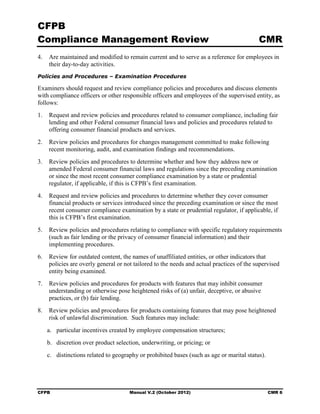 CFPB
Compliance Management Review                                                              CMR
4.	 Are maintained and modified to remain current and to serve as a reference for employees in
    their day-to-day activities.
Policies and Procedures – Examination Procedures

Examiners should request and review compliance policies and procedures and discuss elements
with compliance officers or other responsible officers and employees of the supervised entity, as
follows:
1.	 Request and review policies and procedures related to consumer compliance, including fair
    lending and other Federal consumer financial laws and policies and procedures related to
    offering consumer financial products and services.
2.	 Review policies and procedures for changes management committed to make following
    recent monitoring, audit, and examination findings and recommendations.
3.	 Review policies and procedures to determine whether and how they address new or
    amended Federal consumer financial laws and regulations since the preceding examination
    or since the most recent consumer compliance examination by a state or prudential
    regulator, if applicable, if this is CFPB’s first examination.
4.	 Request and review policies and procedures to determine whether they cover consumer
    financial products or services introduced since the preceding examination or since the most
    recent consumer compliance examination by a state or prudential regulator, if applicable, if
    this is CFPB’s first examination.
5.	 Review policies and procedures relating to compliance with specific regulatory requirements
    (such as fair lending or the privacy of consumer financial information) and their
    implementing procedures.
6.	 Review for outdated content, the names of unaffiliated entities, or other indicators that
    policies are overly general or not tailored to the needs and actual practices of the supervised
    entity being examined.
7.	 Review policies and procedures for products with features that may inhibit consumer
    understanding or otherwise pose heightened risks of (a) unfair, deceptive, or abusive
    practices, or (b) fair lending.
8.	 Review policies and procedures for products containing features that may pose heightened
    risk of unlawful discrimination. Such features may include:
   a. particular incentives created by employee compensation structures;
   b. discretion over product selection, underwriting, or pricing; or
   c. distinctions related to geography or prohibited bases (such as age or marital status).




CFPB	                                Manual V.2 (October 2012)                                 CMR 6
 
