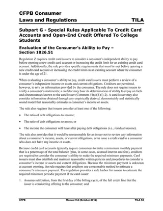 CFPB Consumer
Laws and Regulations                                                                          TILA

Subpart G - Special Rules Applicable To Credit Card
Accounts and Open-End Credit Offered To College
Students
Evaluation of the Consumer’s Ability to Pay –
Section 1026.51
Regulation Z requires credit card issuers to consider a consumer’s independent ability to pay
before opening a new credit card account or increasing the credit limit for an existing credit card
account. Additionally, the rule provides specific requirements that must be met before opening a
new credit card account or increasing the credit limit on an existing account when the consumer
is under the age of 21.
When evaluating a consumer’s ability to pay, credit card issuers must perform a review of a
consumer’s independent income or assets and current obligations. Creditors are permitted,
however, to rely on information provided by the consumer. The rule does not require issuers to
verify a consumer’s statements; a creditor may base its determination of ability to repay on facts
and circumstances known to the card issuer (Comment 51(a)(1)(i)-2). A card issuer may also
consider information obtained through any empirically derived, demonstrably and statistically
sound model that reasonably estimates a consumer’s income or assets.
The rule also requires that issuers consider at least one of the following:

•	 The ratio of debt obligations to income;

•	 The ratio of debt obligations to assets; or

•	 The income the consumer will have after paying debt obligations (i.e., residual income).
The rule also provides that it would be unreasonable for an issuer not to review any information
about a consumer’s income, assets, or current obligations, or to issue a credit card to a consumer
who does not have any income or assets.
Because credit card accounts typically require consumers to make a minimum monthly payment
that is a percentage of the total balance (plus, in some cases, accrued interest and fees), creditors
are required to consider the consumer’s ability to make the required minimum payments. Card
issuers must also establish and maintain reasonable written policies and procedures to consider a
consumer’s income or assets and current obligations. Because the minimum payment is unknown
at account opening, the rule requires that creditors use a reasonable method to estimate a
consumer’s minimum payment. The regulation provides a safe harbor for issuers to estimate the
required minimum periodic payment if the card issuer:
1.	 Assumes utilization, from the first day of the billing cycle, of the full credit line that the
    issuer is considering offering to the consumer; and



CFPB	                                  Manual V.2 (October 2012)                                TILA 52
 
