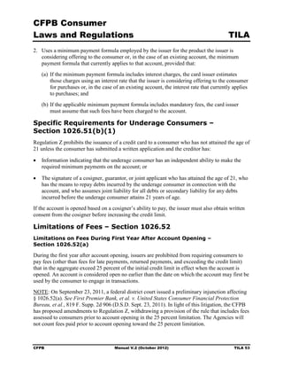CFPB Consumer
Laws and Regulations                                                                       TILA
2.	 Uses a minimum payment formula employed by the issuer for the product the issuer is
    considering offering to the consumer or, in the case of an existing account, the minimum
    payment formula that currently applies to that account, provided that:
   (a) If the minimum payment formula includes interest charges, the card issuer estimates
       those charges using an interest rate that the issuer is considering offering to the consumer
       for purchases or, in the case of an existing account, the interest rate that currently applies
       to purchases; and
   (b) If the applicable minimum payment formula includes mandatory fees, the card issuer
       must assume that such fees have been charged to the account.

Specific Requirements for Underage Consumers –
Section 1026.51(b)(1)
Regulation Z prohibits the issuance of a credit card to a consumer who has not attained the age of
21 unless the consumer has submitted a written application and the creditor has:

•	 Information indicating that the underage consumer has an independent ability to make the
   required minimum payments on the account; or

•	 The signature of a cosigner, guarantor, or joint applicant who has attained the age of 21, who
   has the means to repay debts incurred by the underage consumer in connection with the
   account, and who assumes joint liability for all debts or secondary liability for any debts
   incurred before the underage consumer attains 21 years of age.
If the account is opened based on a cosigner’s ability to pay, the issuer must also obtain written
consent from the cosigner before increasing the credit limit.

Limitations of Fees – Section 1026.52
Limitations on Fees During First Year After Account Opening –
Section 1026.52(a)

During the first year after account opening, issuers are prohibited from requiring consumers to
pay fees (other than fees for late payments, returned payments, and exceeding the credit limit)
that in the aggregate exceed 25 percent of the initial credit limit in effect when the account is
opened. An account is considered open no earlier than the date on which the account may first be
used by the consumer to engage in transactions.
NOTE: On September 23, 2011, a federal district court issued a preliminary injunction affecting
§ 1026.52(a). See First Premier Bank, et al. v. United States Consumer Financial Protection
Bureau, et al., 819 F. Supp. 2d 906 (D.S.D. Sept. 23, 2011). In light of this litigation, the CFPB
has proposed amendments to Regulation Z, withdrawing a provision of the rule that includes fees
assessed to consumers prior to account opening in the 25 percent limitation. The Agencies will
not count fees paid prior to account opening toward the 25 percent limitation.



CFPB	                                Manual V.2 (October 2012)                                TILA 53
 
