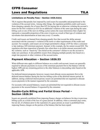 CFPB Consumer
Laws and Regulations                                                                       TILA
Limitations on Penalty Fees – Section 1026.52(b)

TILA requires that penalty fees imposed by card issuers be reasonable and proportional to the
violation of the account terms. Among other things, the regulation prohibits credit card issuers
from charging a penalty fee of more than $25 for paying late or otherwise violating the account’s
terms for the first violation (or $35 for an additional violation of the same type during the same
billing cycle or one of the next six billing cycles) unless the issuer determines that a higher fee
represents a reasonable proportion of the costs it incurs as a result of that type of violation and
reevaluates that determination at least once every 12 months.
Credit card issuers are banned from charging penalty fees that exceed the dollar amount
associated with the consumer’s violation of the terms or other requirements of the credit card
account. For example, card issuers are no longer permitted to charge a $39 fee when a consumer
is late making a $20 minimum payment. Instead, in this example, the fee cannot exceed $20. The
regulation also bans imposition of penalty fees when there is no dollar amount associated with
the violation, such as “inactivity” fees based on the consumer’s failure to use the account to
make new purchases. It also prohibits issuers from charging multiple penalty fees based on a
single late payment or other violation of the account terms.

Payment Allocation – Section 1026.53
When different rates apply to different balances on a credit card account, issuers are generally
required to allocate payments in excess of the minimum payment first to the balance with the
highest APR and any remaining portion to the other balances in descending order based on the
applicable APR.
For deferred interest programs, however, issuers must allocate excess payments first to the
deferred interest balance during the last two billing cycles of the deferred interest period. In
addition, during a deferred interest period, issuers are permitted (but not required) to allocate
excess payments in the manner requested by the consumer.
For accounts with secured balances, issuers are permitted (but not required) to allocate excess
payments to the secured balance if requested by the consumer.

Double-Cycle Billing and Partial Grace Period –
Section 1026.54
Issuers are generally prohibited from imposing finance charges on balances for days in previous
billing cycles as a result of the loss of a grace period. In addition, when a consumer pays some,
but not all, of a balance prior to the expiration of a grace period, an issuer is prohibited from
imposing finance charges on the portion of the balance that has been repaid.




CFPB                                  Manual V.2 (October 2012)                               TILA 54
 